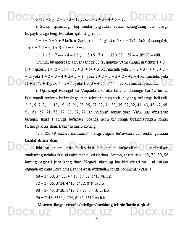 5 - ( l + 5 ) : 2 = 5 - 3 =  15 yoki  1 + 2 +  3 + 4 +  5 =  15.  
2. Sonlar   qatoridagi   toq   sonlar   yig'indisi   sonlar   sanog'ining   o'z-   o'ziga
ko'paytmasiga teng. Masalan, qatordagi sonlar:  
1 + 3 + 5 + 7 + 9  bo'lsin. Sanog'i 5 ta. Yig'indisi 5 • 5 = 25 bo'ladi. Shuningdek,
1 + 3 =  2-2 = 4; 1 + 3 + 5 = 3- 3 = 9;  
1 + 3 + 5 + 7 = 4 - 4 = 1 6 ;  1 +3 +5 +7 +...+ 33 + 37 + 39 = = 20*20 = 400. 
Chunki, bu qatordagi sonlar sanog'i 20 ta, qonuni- yatni chiqarish uchun 1 + 3 +
5 + 7 qatorni I + (2 + 1) + + (3 + 2) + (4 + 3) ko'rinishda yoki  1 + 2 + 3 + 4 + 1 + 2 +
+  3, yoki 1 + 2 + 3  + 4 + 3 + 2 + 1 ,  yoki  1 + 2 +  3 + 3 + 2 + +1 + 4 ko'rinishda, yoki
(1 + 3 )*3 + 4, yoki  4 - 3 +  4, yoki 4 S (3 + + 1) = 4*4 = 16 ko'rinishda yozamiz.  
3. Opa-singil   Mohigul   va   Maqsuda,   aka-uka   Jasur   va   Jahongir   barcha   bir   va
ikki xonali sonlarni bo'linishiga ko'ra tekshirib chiqishib, quyidagi xulosaga kelishdi.
2, 3, 5, 7, 9, 11, 13, 15, 19, 21, 23, 25, 27, 29, 31, 33, 35, 37, 39, 41, 43, 45, 47, 49,
51,   61,   67,   71,   73,   79,   83,   89,   97   lar   „xudbin"   sonlar   ekan.   Ya'ni   ular   o'zlaridan
tashqari   faqat   1   soniga   bo'linadi,   boshqa   hech   bir   songa   bo'linmaydigan   sonlar
toifasiga kirar ekan.  Buni tekshirib ko'ring.  
4,   9,   25,   49   sonlari   esa   „xasis"   -   atigi   birgina   bo'luvchisi   bor   sonlar   guruhini
tashkil etishar ekan.  
Ikki   va   undan   ortiq   bo'luvchisi   bor   sonlar   ko'pchilikni   —   tekshirilgan
sonlarning uchdan ikki qismini tashkil etisharkan. Ammo, to'rtta son : 60, 72, 90, 96
laming   bag'rlari   juda   keng   ekan.   Negaki,   ularning   har   biri   o'zlari   va   1   ni   istisno
etganda oz emas, ko'p emas, roppa-rosa o'ttiztadan songa bo'linishar ekan!!!  
60 = 2 • 30, 3 • 20, 4 • 15, 5 • 12, 6*10 va h.k.  
72 = 2 • 36, 3*24, 4*18, 6*12, 8*9 va h.k.  
90 = 2 • 45, 3*30, 5*18, 6 • 15, 9 • 10 va h.k.  
96 = 2*48, 3*32, 4*24, 6*16, 8*12 va h.k.  
   Matematikaga ixtisoslashtirilgan boshlang`ich sinflarda o`qitish 
14 