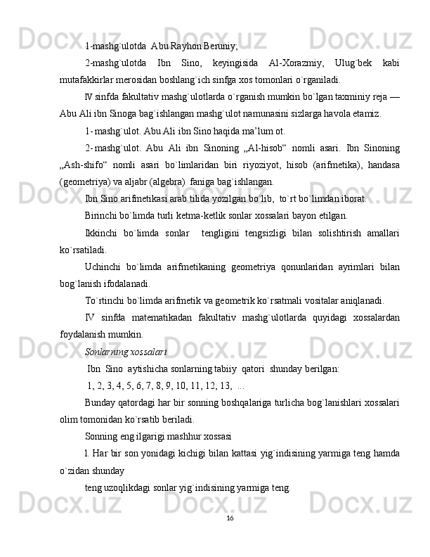 1-mashg`ulotda  Abu Rayhon Beruniy; 
2-mashg`ulotda   Ibn   Sino,   keyingisida   Al-Xorazmiy,   Ulug`bek   kabi
mutafakkirlar merosidan boshlang`ich sinfga xos tomonlari o`rganiladi.  
IV sinfda fakultativ mashg`ulotlarda o`rganish mumkin bo`lgan taxminiy reja —
Abu Ali ibn Sinoga   bag`ishlangan mashg`ulot namunasini sizlarga havola etamiz. 
1- mashg`ulot. Abu Ali ibn Sino haqida ma’lum ot. 
2- mashg`ulot.   Abu   Ali   ibn   Sinoning   „Al-hisob“   nomli   asari.   Ibn   Sinoning
„Ash-shifo“   nomli   asari   bo`limlaridan   biri   riyoziyot,   hisob   (arifmetika),   handasa
(geometriya) va aljabr (algebra)  faniga bag`ishlangan. 
Ibn Sino arifmetikasi arab tilida yozilgan bo`lib,  to`rt bo`limdan iborat.  
Birinchi bo`limda turli ketma-ketlik sonlar xossalari bayon etilgan. 
Ikkinchi   bo`limda   sonlar     tengligini   tengsizligi   bilan   solishtirish   amallari
ko`rsatiladi.  
Uchinchi   bo`limda   arifmetikaning   geometriya   qonunlaridan   ayrimlari   bilan
bog`lanish ifodalanadi. 
Т o`rtinchi bo`limda arifmetik va geometrik ko`rsatmali vositalar aniqlanadi.  
IV   sinfda   matematikadan   fakultativ   mashg`ulotlarda   quyidagi   xossalardan
foydalanish mumkin. 
Sonlarning xossalari  
 Ibn  Sino  aytishicha sonlarning tabiiy  qatori  shunday berilgan: 
 1, 2, 3, 4, 5, 6, 7, 8, 9, 10, 11, 12, 13,  ... 
Bunday qatordagi har bir sonning boshqalariga turlicha bog`lanishlari xossalari
olim tomonidan ko`rsatib beriladi. 
Sonning eng ilgarigi mashhur xossasi 
l. Har bir son yonidagi kichigi bilan kattasi yig`indisining yarmiga teng hamda
o`zidan shunday 
teng uzoqlikdagi sonlar yig`indisining yarmiga teng.  
16 