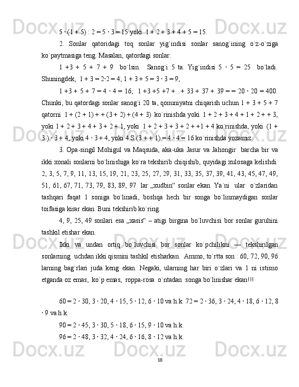 5 · (1 + 5) : 2 = 5 · 3 = 15 yoki  1 + 2 + 3 + 4 + 5 = 15. 
2.   Sonlar   qatoridagi   toq   sonlar   yig`indisi   sonlar   sanog`ining   o`z-o`ziga
ko`paytmasiga teng. Masalan, qatordagi sonlar: 
1   +3   +   5   +   7   +   9     bo`lsin.     Sanog`i   5   ta.   Yig`indisi   5   ·   5   =   25     bo`ladi.
Shuningdek,  1 + 3 = 2·2 = 4; 1 + 3 + 5 = 3 · 3 = 9;  
1 +3 + 5 + 7 = 4 · 4 = 16;   1 +3 +5 +7 +...+ 33 + 37 + 39 = = 20 · 20 = 400.
Chunki, bu qatordagi sonlar sanog`i 20 ta, qonuniyatni chiqarish uchun 1 + 3 + 5 + 7
qatorni  1 + (2 + 1) + + (3 + 2) + (4 + 3)  ko`rinishda yoki  1 + 2 + 3 + 4 + 1 + 2 + + 3,
yoki 1 + 2 + 3 + 4 + 3 + 2 + 1, yoki  1 + 2 + 3 + 3 + 2 + +1 + 4 ko`rinishda, yoki  (1 +
3 ) · 3 + 4, yoki 4 · 3 + 4, yoki 4  Ѕ  (3 + + 1) = 4 · 4 = 16 ko`rinishda yozamiz.  
3.   Opa-singil   Mohigul   va   Maqsuda,   aka-uka   Jasur   va   Jahongir     barcha   bir   va
ikki xonali sonlarni bo`linishiga ko`ra tekshirib chiqishib, quyidagi xulosaga kelishdi.
2, 3, 5, 7, 9, 11, 13, 15, 19, 21, 23, 25, 27, 29, 31, 33, 35, 37, 39, 41, 43, 45, 47, 49,
51, 61,  67, 71,  73, 79,  83, 89,  97    lar   „xudbin“  sonlar  ekan.  Ya`ni     ular     o`zlaridan
tashqari   faqat   1   soniga   bo`linadi,   boshqa   hech   bir   songa   bo`linmaydigan   sonlar
toifasiga kirar ekan. Buni tekshirib ko`ring. 
4,  9,  25,  49  sonlari   esa   „xasis“  –  atigi  birgina   bo`luvchisi   bor  sonlar  guruhini
tashkil etishar ekan. 
Ikki   va   undan   ortiq   bo`luvchisi   bor   sonlar   ko`pchilikni   —   tekshirilgan
sonlarning  uchdan ikki qismini tashkil etisharkan.  Ammo, to`rtta son : 60, 72, 90, 96
larning   bag`rlari   juda   keng   ekan.   Negaki,   ularning   har   biri   o`zlari   va   1   ni   istisno
etganda oz emas,  ko`p emas,  roppa-rosa  o`ntadan  songa bo`linishar ekan!!! 
 
60 = 2 · 30, 3 · 20, 4 · 15, 5 · 12, 6 · 10 va h.k. 72 = 2 · 36, 3 · 24, 4 · 18, 6 · 12, 8
· 9 va h.k. 
90 = 2 · 45, 3 · 30, 5 · 18, 6 · 15, 9 · 10 va h.k. 
96 = 2 · 48, 3 · 32, 4 · 24, 6 · 16, 8 · 12 va h.k. 
18 