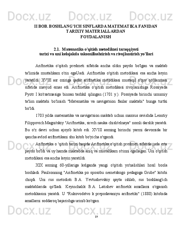 I I BOB.  BOSHLANG’ICH SINFLARDA MATEMATIKA FANIDAN
TARIXIY MATERIALLARDAN 
FOYDALANISH 
2.1.   Matematika o'qitish metodikasi taraqqiyoti
tarixi va uni kelajakda takomillashtirish va rivojlantirish yo'llari
Arifmetika   o'qitish   predmeti   sifatida   ancha   oldin   paydo   bo'lgan   va   maktab
ta'limida   mustahkam   o'rin   egaUadi.   Arifmetika   o'qitish   metodikasi   esa   ancha   keyin
yaratildi.   XVIII   asr   oxiriga   qadar   arifmetika   metodikasi   mustaqil   o'quv   qo'llanmasi
sifatida   mavjud   emas   edi.   Arifmetika   o'qitish   metodikasi   rivojlanishiga   Rossiyada
Pyotr   I   ko'rsatmasiga   binoan   tashkil   qilingan   (1701   y.).   Possiyada   birinchi   umumiy
ta'lim   maktabi   bo'lmish   "Matematika   va   navigatsion   fanlar   maktabi"   bunga   turtki
bo'ldi.
1703 yilda matematika va navigatsion maktab uchun maxsus ravishda Leontiy
Filippovich Magnitskiy "Arifmetika, sirech nauka chislitelnaya" nomli darslik yaratdi.
Bu   o'z   davri   uchun   ajoyib   kitob   edi.   XVIII   asming   birinchi   yarmi   davomida   bir
qancha avlod arifmetikani shu kitob bo'yicha o'rgandi.
Arifmetika o 'qitish tarixi haqida Arifmetika o'qitish predmeti sifatida juda erta
paydo bo'ldi va uy hamda maktabda aniq va mustahkam o'rinni egallagan. Uni o'qitish
metodikasi esa ancha keyin yaratildi.
XIX   asming   60-yillariga   kelganda   yangi   o'qitish   yo'nalishlari   hosil   boola
boshladi.   Paulsonning   "Arifmetika   po   sposobu   nemetskogo   pedagoga   Grube"   kitobi
chiqdi.   Uni   rus   metodisti   B.A.   Yevtushevskiy   qayta   ishlab,   rus   boshlang'ich
maktablarida   qo'lladi.   Keyinchalik   B.A.   Latishev   arifmetik   amallami   o'rganish
metodikasini   yaratdi.   U   "Rukovodstvo   k   prepodavaniyu   arifmetiki"   (1880)   kitobida
amallarni soddaroq bajarishga urinib ko'rgan.
19 