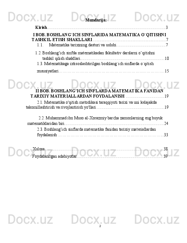Mundarija:                             
         Kirish ...............................................................................................................3
I BOB. BOSHLANG`ICH SINFLARIDA MATEMATIKA O`QITISHNI 
TASHKIL ETISH SHAKLLARI .......................................................................7
1.1.  Matematika tarixining dasturi va uslubi.. ............................................7 
1.2. Boshlang’ich sinfda matematikadan fakultativ darslarni o’qitishni 
tashkil qilish shakllari ............................................................................... 10
1.3. Matematikaga ixtisoslashtirilgan boshlang`ich sinflarda o`qitish 
xususiyatlari…………………………………………………..…………….15
II BOB.  BOSHLANG’ICH SINFLARDA MATEMATIKA FANIDAN
TARIXIY MATERIALLARDAN FOYDALANISH   ....................................19
2.1.  Matematika o'qitish metodikasi taraqqiyoti tarixi va uni kelajakda 
takomillashtirish va rivojlantirish yo'llari ................................................................19
2.2.  Muhammad ibn Muso al-Xorazmiy barcha zamonlarning eng buyuk 
matematiklaridan biri .............................................................................................24
2.3.   Boshlang’ich sinflarda matematika fanidan tarixiy materiallardan 
foydalanish ………………………………………………………………...33
Xulosa ...............................................................................................................38
       Foydalanilgan   adabiyotlar .................................................................................39
2 