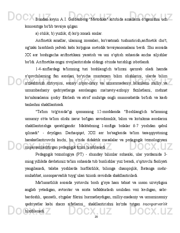 Bundan   keyin   A.I.   Goldenberg   "Metodika"   kitobida   amallarni   o'rganishni   uch
konsentrga bo'lib tavsiya qilgan:
a) o'nlik; b) yuzlik; d) ko'p xonali sonlar.
Arifmetik   amallar,   ulaming   xossalari,   ko'rsatmali   tushuntirish,arifmetik   cho't,
og'zaki  hisoblash  jadvali  kabi  ko'pgina   metodik  tavsiyanomalami  berdi.  Shu  asosida
XX   asr   boshigacha   arifmetikani   yaratish   va   uni   o'qitish   sohasida   ancha   siljishlar
bo'ldi. Arifmetika ongni rivojlantirishda oldingi o'rinda turishligi isbotlandi.
1-4-sinflardagi   ta'limning   turi   boshlang'ich   ta'limni   qarnrab   oladi   hamda
o'quvchilaming   fan   asoslari   bo'yicha   muntazam   bilim   olishlarini,   ularda   bilim
o'zlashtirish   ehtiyojini,   asosiy   o'quv-ilmiy   va   umummadaniy   bilimlami   milliy   va
umumbashariy   qadriyatlarga   asoslangan   ma'naviy-axloqiy   fazilatlami,   mehnat
ko'nikmalarini   ijodiy   fikrlash   va   atrof   muhitga   ongli   munosabatda   bo'lish   va   kasb
tanlashni shakllantiradi.
"Ta'lim   to'g'risida"gi   qonunning   12-moddasida   "Boshlang'ich   ta'limning
umumiy   o'rta   ta'lim   olishi   zarur   bo'lgan   savodxonlik,   bilim   va   ko'nikma   asoslarini
shakllantirishga   qaratilgandir.   Maktabning   l-sinfiga   bolalar   6-7   yoshdan   qabul
qilinadi"   -   deyilgan.   Darhaqiqat,   XXI   asr   bo'sag'asida   ta'lim   taraqqiyotining
harakatIantiruvchi   kuchi,   bu   o'zida   didaktik   masalalar   va   pedagogik   texnologiyani
mujassamlashtirgan pedagogik tizim hisoblanadi. 
Pedagogik   texnologiya   (PT)   -   shunday   bilimlar   sohasiki,   ular   yordamida   3-
ming yillikda davlatimiz ta'lim sohasida tub burilishlar yuz beradi, o'qituvchi faoliyati
yangilanadi,   talaba   yoshlarda   hurfikrlilik,   bilimga   chanqoqlik,   Batanga   mehr-
muhabbat, insonparvarlik tuyg' ulari tizimli ravishda shakllantiriladi.
Ma'lumotlilik   asosida   yotuvchi   bosh   g'oya   ham   tabiat   va   inson   uzviyligini
anglab   yetadigan,   avtoritar   va   soxta   tafakkurlash   usulidan   voz   kechgan,   sabr-
bardoshli, qanoatli, o'zgalar  fikrini  hurmatlaydigan, milliy-madaniy va umuminsoniy
qadriyatlar   kabi   shaxs   sifatlarini_   shakllantirishni   ko'zda   tutgan   insonparvarlik
hisoblanadi.
20 
