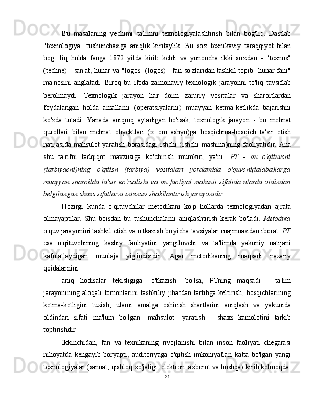 Bu   masalaning   yechimi   ta'limni   texnologiyalashtirish   bilan   bog'liq.   Dastlab
"texnologiya"   tushunchasiga   aniqlik   kiritaylik.   Bu   so'z   texnikaviy   taraqqiyot   bilan
bog'   Jiq   holda   fanga   1872   yilda   kirib   keldi   va   yunoncha   ikki   so'zdan   -   "texnos"
(techne) - san'at, hunar va "logos" (logos) - fan so'zlaridan tashkil topib "hunar fani"
ma'nosini   anglatadi.   Biroq   bu   ifoda   zamonaviy   texnologik   jarayonni   to'liq   tavsiflab
berolmaydi.   Texnologik   jarayon   har   doim   zaruriy   vositalar   va   sharoitlardan
foydalangan   holda   amallarni   (operatsiyalarni)   muayyan   ketma-ketlikda   bajarishni
ko'zda   tutadi.   Yanada   aniqroq   aytadigan   bo'isak,   texnologik   jarayon   -   bu   mehnat
qurollari   bilan   mehnat   obyektlari   (x   om   ashyo)ga   bosqicbma-bosqich   ta'sir   etish
natijasida   mahsulot   yaratish   borasidagi   ishchi   (ishchi-mashina)ning   faoliyatidir.  Ana
shu   ta'rifni   tadqiqot   mavzusiga   ko'chirish   mumkin,   ya'ni:   PT   -   bu   o'qituvchi
(tarbiyachi)ning   o'qitish   (tarbiya)   vositalari   yordamida   o'quvchi(talaba)larga
muayyan sharoitda ta'sir ko'rsatishi  va bu faoliyat  mahsuli  sifatida ularda oldindan
belgilangan shaxs sifatlarni intensiv shakllantirish jarayonidir. 
Hozirgi   kunda   o'qituvchilar   metodikani   ko'p   hollarda   texnologiyadan   ajrata
olmayaptilar.   Shu   boisdan   bu   tushunchalarni   aniqlashtirish   kerak   bo'ladi.   Metodika
o'quv jarayonini tashkil etish va o'tkazish bo'yicha tavsiyalar rnajmuasidan iborat.  PT
esa   o'qituvchining   kasbiy   faoliyatini   yangilovchi   va   ta'limda   yakuniy   natijani
kafolatlaydigan   muolaja   yig'indisidir.   Agar   metodikaning   rnaqsadi   nazariy
qoidalarnini
aniq   hodisalar   tekisligiga   "o'tkazish"   bo'lsa,   PTning   maqsadi   -   ta'lim
jarayonining   aloqali   tomonlarini   tashkiliy   jihatdan   tartibga   keltirish,   bosqichlarining
ketma-ketligini   tuzish,   ularni   amalga   oshirish   shartlarini   aniqlash   va   yakunida
oldindan   sifati   ma'lum   bo'lgan   "mahsulot"   yaratish   -   shaxs   kamolotini   tarkib
toptirishdir.
Ikkinchidan,   fan   va   texnikaning   rivojlanishi   bilan   inson   faoliyati   chegarasi
nihoyatda   kengayib   boryapti,   auditoriyaga   o'qitish   imkoniyatlari   katta   bo'lgan   yangi
texnologiyalar (sanoat, qishloq xo'jaligi, elektron, axborot va boshqa) kirib kelmoqda.
21 