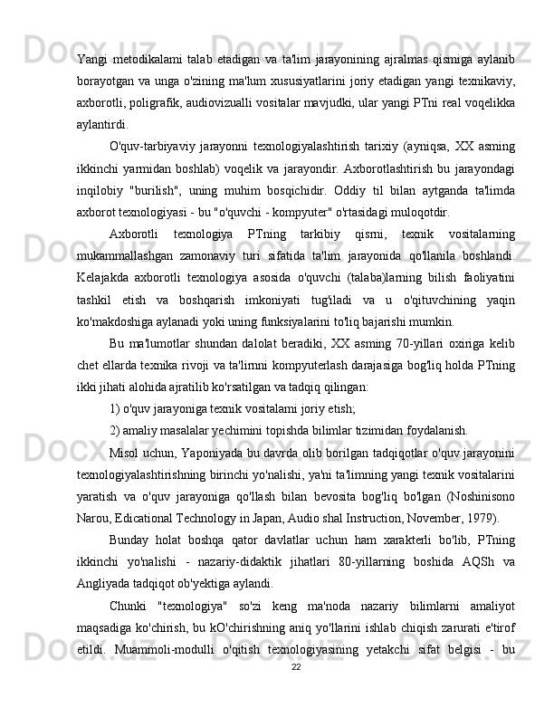 Yangi   metodikalami   talab   etadigan   va   ta'lim   jarayonining   ajralmas   qismiga   aylanib
borayotgan   va  unga  o'zining  ma'lum  xususiyatlarini   joriy  etadigan   yangi   texnikaviy,
axborotli, poligrafik, audiovizualli vositalar mavjudki, ular yangi PTni real voqelikka
aylantirdi.
O'quv-tarbiyaviy   jarayonni   texnologiyalashtirish   tarixiy   (ayniqsa,   XX   asming
ikkinchi   yarmidan   boshlab)   voqelik   va   jarayondir.   Axborotlashtirish   bu   jarayondagi
inqilobiy   "burilish",   uning   muhim   bosqichidir.   Oddiy   til   bilan   aytganda   ta'limda
axborot texnologiyasi - bu "o'quvchi - kompyuter" o'rtasidagi muloqotdir.
Axborotli   texnologiya   PTning   tarkibiy   qisrni,   texnik   vositalarning
mukammallashgan   zamonaviy   turi   sifatida   ta'lim   jarayonida   qo'llanila   boshlandi.
Kelajakda   axborotli   texnologiya   asosida   o'quvchi   (talaba)larning   bilish   faoliyatini
tashkil   etish   va   boshqarish   imkoniyati   tug'iladi   va   u   o'qituvchining   yaqin
ko'makdoshiga aylanadi yoki uning funksiyalarini to'liq bajarishi mumkin.
Bu   ma'lumotlar   shundan   dalolat   beradiki,   XX   asming   70-yillari   oxiriga   kelib
chet ellarda texnika rivoji va ta'lirnni kompyuterlash darajasiga bog'liq holda PTning
ikki jihati alohida ajratilib ko'rsatilgan va tadqiq qilingan:
1) o'quv jarayoniga texnik vositalami joriy etish;
2) amaliy masalalar yechimini topishda bilimlar tizimidan foydalanish.
Misol  uchun, Yaponiyada bu davrda olib borilgan tadqiqotlar o'quv jarayonini
texnologiyalashtirishning birinchi yo'nalishi, ya'ni ta'limning yangi texnik vositalarini
yaratish   va   o'quv   jarayoniga   qo'llash   bilan   bevosita   bog'liq   bo'lgan   (Noshinisono
Narou, Edicational Technology in Japan, Audio shal Instruction, November, 1979).
Bunday   holat   boshqa   qator   davlatlar   uchun   ham   xarakterli   bo'lib,   PTning
ikkinchi   yo'nalishi   -   nazariy-didaktik   jihatlari   80-yillarning   boshida   AQSh   va
Angliyada tadqiqot ob'yektiga aylandi.
Chunki   "texnologiya"   so'zi   keng   ma'noda   nazariy   bilimlarni   amaliyot
maqsadiga   ko'chirish,   bu   kO'chirishning   aniq   yo'llarini   ishlab   chiqish   zarurati   e'tirof
etildi.   Muammoli-modulli   o'qitish   texnologiyasining   yetakchi   sifat   belgisi   -   bu
22 