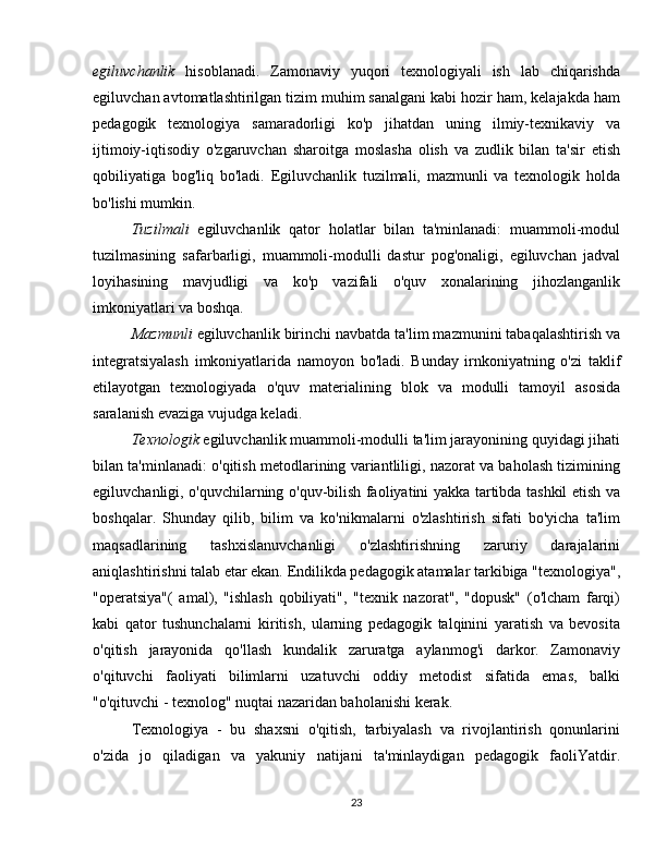egiluvchanlik   hisoblanadi.   Zamonaviy   yuqori   texnologiyali   ish   lab   chiqarishda
egiluvchan avtomatlashtirilgan tizim muhim sanalgani kabi hozir ham, kelajakda ham
pedagogik   texnologiya   samaradorligi   ko'p   jihatdan   uning   ilmiy-texnikaviy   va
ijtimoiy-iqtisodiy   o'zgaruvchan   sharoitga   moslasha   olish   va   zudlik   bilan   ta'sir   etish
qobiliyatiga   bog'liq   bo'ladi.   Egiluvchanlik   tuzilmali,   mazmunli   va   texnologik   holda
bo'lishi mumkin.
Tuzilmali   egiluvchanlik   qator   holatlar   bilan   ta'minlanadi:   muammoli-modul
tuzilmasining   safarbarligi,   muammoli-modulli   dastur   pog'onaligi,   egiluvchan   jadval
loyihasining   mavjudligi   va   ko'p   vazifali   o'quv   xonalarining   jihozlanganlik
imkoniyatlari va boshqa.
Mazmunli  egiluvchanlik birinchi navbatda ta'lim mazmunini tabaqalashtirish va
integratsiyalash   imkoniyatlarida   namoyon   bo'ladi.   Bunday   irnkoniyatning   o'zi   taklif
etilayotgan   texnologiyada   o'quv   materialining   blok   va   modulli   tamoyil   asosida
saralanish evaziga vujudga keladi.
Texnologik  egiluvchanlik muammoli-modulli ta'lim jarayonining quyidagi jihati
bilan ta'minlanadi: o'qitish metodlarining variantliligi, nazorat va baholash tizimining
egiluvchanligi, o'quvchilarning o'quv-bilish faoliyatini yakka tartibda tashkil etish va
boshqalar.   Shunday   qilib,   bilim   va   ko'nikmalarni   o'zlashtirish   sifati   bo'yicha   ta'lim
maqsadlarining   tashxislanuvchanligi   o'zlashtirishning   zaruriy   darajalarini
aniqlashtirishni talab etar ekan. Endilikda pedagogik atamalar tarkibiga "texnologiya",
"operatsiya"(   amal),   "ishlash   qobiliyati",   "texnik   nazorat",   "dopusk"   (o'lcham   farqi)
kabi   qator   tushunchalarni   kiritish,   ularning   pedagogik   talqinini   yaratish   va   bevosita
o'qitish   jarayonida   qo'llash   kundalik   zaruratga   aylanmog'i   darkor.   Zamonaviy
o'qituvchi   faoliyati   bilimlarni   uzatuvchi   oddiy   metodist   sifatida   emas,   balki
"o'qituvchi - texnolog" nuqtai nazaridan baholanishi kerak.
Texnologiya   -   bu   shaxsni   o'qitish,   tarbiyalash   va   rivojlantirish   qonunlarini
o'zida   jo   qiladigan   va   yakuniy   natijani   ta'minlaydigan   pedagogik   faoliYatdir.
23