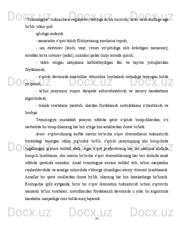 "Texnologiya" tushunchasi regulyativ (tartibga so lib turuvchi) ta'sir etish kuchiga ega
bo'lib, erkin ijod
qilishga undaydi:
- samarador o'quv-bilish flloliyatining asoslarini topish;
-   uni   ekstensiv   (kuch,   vaqt,   resurs   yo'qotishga   olib   keladigan   samarasiz)
asosdan ko'ra intensiv (jadal), mumkin qadar ilmiy asosda qurish;
-   talab   etilgan   natijalami   kafolatlaydigan   fan   va   tajriba   yutuqlaridan
foydalanish;
-   o'qitish   davomida   tuzatishlar   ehtimolini   loyihalash   metodiga   tayangan   holda
yo'qotish;
-   ta'lim   jarayonini   yuqori   darajada   axborotlashtirish   va   zaruriy   harakatlami
algoritmlash;
-   texnik   vositalami   yaratish,   ulardan   foydalanish   metodikasini   o'zlashtirish   va
boshqa.
Texnologiya   murakkab   jarayon   sifatida   qator   o'qitish   bosqichlaridan,   o'z
navbatida bu bosqichlaming har biri o'ziga hos amallardan iborat bo'ladi.
Amal-   o'qituvchining   sinfda   mavzu   bo'yicha   o'quv   elementlarini   tushuntirish
borasidagi   bajargan   ishlar   yig'indisi   bo'lib,   o'qitish   jarayonining   shu   bosqichida
tugallangan   qismini   tashkil   etadi.   Agar   o'quv   predmetining   har   bir   mavzusi   alohida
bosqich   hisoblansa,   shu   mavzu  bo'yicha   o'quv   elementlarining  har   biri   alohida   amal
sifatida   qaralishi   mumkin.   Amal   texnologiya   asosini   tashkil   etib,   ta'lim   maqsadini
rejalashtirishda va amalga oshirishda e'tiborga olinadigan asosiy element hisoblanadi.
Amallar   bir   qator   usullardan   iborat   bo'lib,   ulaming   har   biri   harakatlarga   bo'linadi.
Boshqacha   qilib   aytganda,   biror   bir   o'quv   elementini   tushuntirish   uchun   o'qituvchi
samarali   ta'lim   vositalari,   metodlaridan   foydalanish   davornida   u   yoki   bu   algoritmik
harakatni maqsadiga mos holda aniq bajaradi.
24 