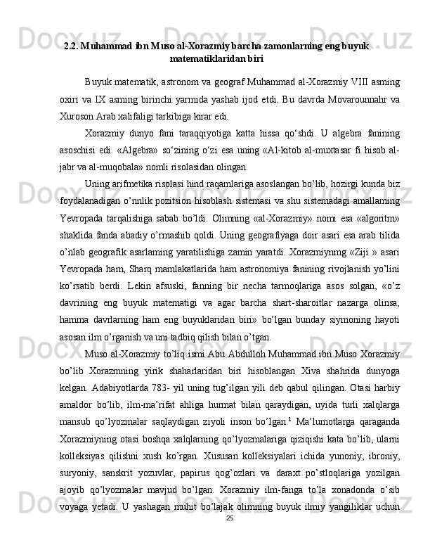 2.2.  Muhammad ibn Muso al-Xorazmiy barcha zamonlarning eng buyuk
matematiklaridan biri
Buyuk matematik, astronom va geograf Muhammad al-Xorazmiy VIII asming
oxiri   va   IX   asming   birinchi   yarmida   yashab   ijod   etdi.   Bu   davrda   Movarounnahr   va
Xuroson Arab xalifaligi tarkibiga kirar edi. 
Xorazmiy   dunyo   fani   taraqqiyotiga   katta   hissa   qo‘shdi.   U   algebra   fanining
asoschisi   edi.   «Algebra»   so‘zining   o‘zi   esa   uning   «Al-kitob   al-muxtasar   fi   hisob   al-
jabr va al-muqobala» nomli risolasidan olingan. 
Uning arifmetika risolasi hind raqamlariga asoslangan bo’lib, hozirgi kunda biz
foydalanadigan o’nnlik pozitsion hisoblash sistemasi  va shu sistemadagi  amallaming
Yevropada   tarqalishiga   sabab   bo’ldi.   Olimning   «al-Xorazmiy»   nomi   esa   «algoritm»
shaklida fanda abadiy o’rmashib qoldi. Uning geografiyaga doir asari  esa arab tilida
o’nlab   geografik   asarlaming   yaratilishiga   zamin   yaratdi.   Xorazmiynmg   «Ziji   »   asari
Yevropada ham, Sharq mamlakatlarida ham astronomiya fanining rivojlanish yo’lini
ko’rsatib   berdi.   Lekin   afsuski,   fanning   bir   necha   tarmoqlariga   asos   solgan,   «o’z
davrining   eng   buyuk   matematigi   va   agar   barcha   shart-sharoitlar   nazarga   olinsa,
hamma   davrlarning   ham   eng   buyuklaridan   biri»   bo’lgan   bunday   siymoning   hayoti
asosan ilm o’rganish va uni tadbiq qilish bilan o’tgan. 
Muso al-Xorazmiy to’liq ismi Abu Abdulloh Muhammad ibn Muso Xorazmiy
bo’lib   Xorazmning   yirik   shaharlaridan   biri   hisoblangan   Xiva   shahrida   dunyoga
kelgan.   Adabiyotlarda   783-   yil   uning   tug’ilgan   yili   deb   qabul   qilingan.   Otasi   harbiy
amaldor   bo’lib,   ilm-ma’rifat   ahliga   hurmat   bilan   qaraydigan,   uyida   turli   xalqlarga
mansub   qo’lyozmalar   saqlaydigan   ziyoli   inson   bo’lgan. 1
  Ma’lumotlarga   qaraganda
Xorazmiyning   otasi   boshqa   xalqlarning   qo’lyozmalariga   qiziqishi   kata   bo’lib,   ularni
kolleksiyas   qilishni   xush   ko’rgan.   Xususan   kolleksiyalari   ichida   yunoniy,   ibroniy,
suryoniy,   sanskrit   yozuvlar,   papirus   qog’ozlari   va   daraxt   po’stloqlariga   yozilgan
ajoyib   qo’lyozmalar   mavjud   bo’lgan.   Xorazmiy   ilm-fanga   to’la   xonadonda   o’sib
voyaga   yetadi.   U   yashagan   muhit   bo’lajak   olimning   buyuk   ilmiy   yangiliklar   uchun
25 