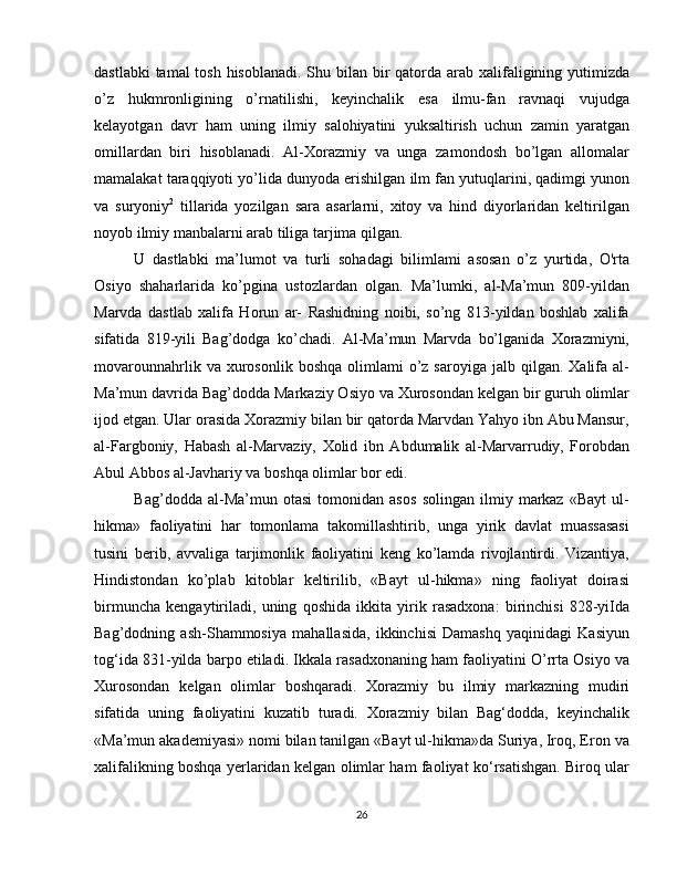 dastlabki  tamal tosh hisoblanadi. Shu bilan bir qatorda arab xalifaligining yutimizda
o’z   hukmronligining   o’rnatilishi,   keyinchalik   esa   ilmu-fan   ravnaqi   vujudga
kelayotgan   davr   ham   uning   ilmiy   salohiyatini   yuksaltirish   uchun   zamin   yaratgan
omillardan   biri   hisoblanadi.   Al-Xorazmiy   va   unga   zamondosh   bo’lgan   allomalar
mamalakat taraqqiyoti yo’lida dunyoda erishilgan ilm fan yutuqlarini, qadimgi yunon
va   suryoniy 2
  tillarida   yozilgan   sara   asarlarni,   xitoy   va   hind   diyorlaridan   keltirilgan
noyob ilmiy manbalarni arab tiliga tarjima qilgan. 
U   dastlabki   ma’lumot   va   turli   sohadagi   bilimlami   asosan   o’z   yurtida,   O'rta
Osiyo   shaharlarida   ko’pgina   ustozlardan   olgan.   Ma’lumki,   al-Ma’mun   809-yildan
Marvda   dastlab   xalifa   Horun   ar-   Rashidning   noibi,   so’ng   813-yildan   boshlab   xalifa
sifatida   819-yili   Bag’dodga   ko’chadi.   Al-Ma’mun   Marvda   bo’lganida   Xorazmiyni,
movarounnahrlik  va  xurosonlik  boshqa   olimlami  o’z  saroyiga   jalb  qilgan.   Xalifa  al-
Ma’mun davrida Bag’dodda Markaziy Osiyo va Xurosondan kelgan bir guruh olimlar
ijod etgan. Ular orasida Xorazmiy bilan bir qatorda Marvdan Yahyo ibn Abu Mansur,
al-Fargboniy,   Habash   al-Marvaziy,   Xolid   ibn   Abdumalik   al-Marvarrudiy,   Forobdan
Abul Abbos al-Javhariy va boshqa olimlar bor edi. 
Bag’dodda   al-Ma’mun   otasi   tomonidan   asos   solingan   ilmiy   markaz   «Bayt   ul-
hikma»   faoliyatini   har   tomonlama   takomillashtirib,   unga   yirik   davlat   muassasasi
tusini   berib,   avvaliga   tarjimonlik   faoliyatini   keng   ko’lamda   rivojlantirdi.   Vizantiya,
Hindistondan   ko’plab   kitoblar   keltirilib,   «Bayt   ul-hikma»   ning   faoliyat   doirasi
birmuncha   kengaytiriladi,   uning   qoshida   ikkita   yirik   rasadxona:   birinchisi   828-yiIda
Bag’dodning   ash-Shammosiya   mahallasida,   ikkinchisi   Damashq   yaqinidagi   Kasiyun
tog‘ida 831-yilda barpo etiladi. Ikkala rasadxonaning ham faoliyatini O’rrta Osiyo va
Xurosondan   kelgan   olimlar   boshqaradi.   Xorazmiy   bu   ilmiy   markazning   mudiri
sifatida   uning   faoliyatini   kuzatib   turadi.   Xorazmiy   bilan   Bag‘dodda,   keyinchalik
«Ma’mun akademiyasi» nomi bilan tanilgan «Bayt ul-hikma»da Suriya, Iroq, Eron va
xalifalikning boshqa yerlaridan kelgan olimlar ham faoliyat ko‘rsatishgan. Biroq ular
26