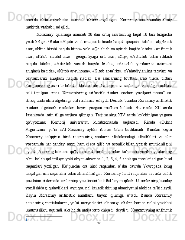 orasida   o‘rta   osiyoliklar   salmoqli   o‘rinni   egallagan.   Xorazmiy   ana   shunday   ilmiy
muhitda yashab ijod qildi. 
Xorazmiy   qalamiga   mansub   20   dan   ortiq   asarlarning   faqat   10   tasi   bizgacha
yetib kelgan. 1
 Bular «Aljabr va al-muqobala hisobi haqida qisqacha kitob» - algebraik
asar, «Hind hisobi haqida kitob» yoki «Qo‘shish va ayirish haqida kitob» - arifmetik
asar,   «Kitob   suratul-arz»   -   geografiyaga   oid   asar,   «Zij»,   «Asturlob   bilan   ishlash
haqida   kitob»,   «Asturlob   yasash   haqida   kitob»,   «Asturlob   yordamida   azimutni
aniqlash haqida», «Kitob ar-ruhoma», «Kitob at-ta’rix», «Yahudiylaniing taqvimi va
bayramlarini   aniqlash   haqida   risola».   Bu   asarlarning   to‘rttasi   arab   tilida,   bittasi
Farg‘oniyning asari tarkibida, ikkitasi lotincha tarjimada saqlangan va qolgan uchtasi
hali   topilgan   emas.   Xorazmiyning   arifmetik   risolasi   qachon   yozilgani   noma’lum.
Biroq unda olim algebraga oid risolasini eslaydi. Demak, bundan Xorazmiy arifmetik
risolani   algebraik   risoladan   keyin   yozgani   ma’lum   bo‘ladi.   Bu   risola   XII   asrda
Ispaniyada   lotin   tiliga   tarjima   qilingan.   Tarjimaning   XIV   asrda   ko‘chirilgan   yagona
qo‘lyozmasi   Kembrij   universiteti   kutubxonasida   saqlanadi.   Risola   «Diksit
Algorizmi»,   ya’ni   «Al-Xorazmiy   aytdi»   iborasi   bilan   boshlanadi.   Bundan   keyin
Xorazmiy   to‘qqizta   hind   raqamining   sonlarini   ifodalashdagi   afzalliklari   va   ular
yordamida   har   qanday   sonni   ham   qisqa   qilib   va   osonlik   bilan   yozish   mumkinligini
aytadi. Asarning lotincha qo‘lyozmasida hind raqamlari ko‘pincha yozilmay, ularning
o‘rni bo’sh qoldirilgan yoki ahyon-ahyonda 1, 2, 3, 4, 5 sonlarga mos keladigan hind
raqamlari   yozilgan.   Ko‘pincha   esa   hind   raqamlari   o’sha   davrda   Yevropada   keng
tarqalgan rim raqamlari bilan almashtirilgan. Xorazmiy hind raqamlari asosida o'nlik
pozitsion sistemada sonlaming yozilishini batafsil bayon qiladi. U sonlarning bunday
yozilishidagi qulayliklari, ayniqsa, nol ishlatilishining ahamiyatini alohida ta’kidlaydi.
Keyin   Xorazmiy   arifmetik   amallarni   bayon   qilishga   o’tadi.   Bunda   Xorazmiy
sonlarning   martabalarini,   ya’ni   razryadlarini   e’tiborga   olishni   hamda   nolni   yozishni
unutmaslikni uqtiradi, aks holda natija xato chiqadi, deydi u. Xorazmiyning arifmetik
1
27 