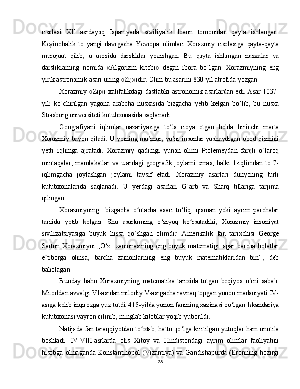 risolasi   XII   asrdayoq   Ispaniyada   seviliyalik   Ioann   tomonidan   qayta   ishlangan.
Keyinchalik   to   yangi   davrgacha   Yevropa   olimlari   Xorazmiy   risolasiga   qayta-qayta
murojaat   qilib,   u   asosida   darsliklar   yozishgan.   Bu   qayta   ishlangan   nusxalar   va
darslikiaming   nomida   «Algorizm   kitobi»   degan   ibora   bo’lgan.   Xorazmiyning   eng
yirik astronomik asari uning «Zij»idir. Olim bu asarini 830-yil atrofida yozgan. 
Xorazmiy «Zij»i xalifalikdagi dastlabki astronomik asarlardan edi. Asar 1037-
yili   ko’chirilgan   yagona   arabcha   nusxasida   bizgacha   у etib   kelgan   bo’lib,   bu   nusxa
Strasburg universiteti kutubxonasida saqlanadi.
Geografiyani   iqlimlar   nazariyasiga   to‘la   rioya   etgan   holda   birinchi   marta
Xorazmiy bayon qiladi. U yerning ma’mur, ya’ni insonlar yashaydigan obod qismini
yetti   iqlimga   ajratadi.   Xorazmiy   qadimgi   yunon   olimi   Ptolemeydan   farqli   o‘laroq
mintaqalar,   mamlakatlar   va   ulardagi   geografik   joylami   emas,   balki   1-iqlimdan   to   7-
iqlimgacha   joylashgan   joylami   tavsif   etadi.   Xorazmiy   asarlari   dunyoning   turli
kutubxonalarida   saqlanadi.   U   yerdagi   asarlari   G’arb   va   Sharq   tillariga   tarjima
qilingan. 
Xorazmiyning     bizgacha   o ntacha   asari   to liq,   qisman   yoki   ayrim   parchalarʻ ʻ
tarzida   yetib   kelgan.   Shu   asarlarning   o ziyoq   ko rsatadiki,   Xorazmiy   insoniyat	
ʻ ʻ
sivilizatsiyasiga   buyuk   hissa   qo shgan   olimdir.   Amerikalik   fan   tarixchisi   George	
ʻ
Sarton  Xorazmiyni  „O z    zamonasining   eng  buyuk  matematigi,  agar   barcha  holatlar	
ʻ
e tiborga   olinsa,   barcha   zamonlarning   eng   buyuk   matematiklaridan   biri“,   deb	
ʼ
baholagan. 
Bunday   baho   Xorazmiyning   matematika   tarixida   tutgan   beqiyos   o rni   sabab.	
ʻ
Miloddan avvalgi VI-asrdan milodiy V-asrgacha ravnaq topgan yunon madaniyati IV-
asrga kelib inqirozga yuz tutdi. 415-yilda yunon fanining xazinasi bo lgan Iskandariya	
ʻ
kutubxonasi vayron qilinib, minglab kitoblar yoqib yuborildi. 
Natijada fan taraqqiyotdan to xtab, hatto qo lga kiritilgan yutuqlar ham unutila	
ʻ ʻ
boshladi.   IV-VIII-asrlarda   olis   Xitoy   va   Hindistondagi   ayrim   olimlar   faoliyatini
hisobga  olmaganda   Konstantinopol  (Vizantiya)   va  Gandishapurda  (Eronning  hozirgi
28 