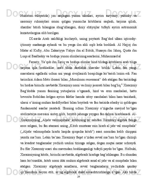 Huziston   viloyatida)   jon   saqlagan   yunon   olimlari,   ayrim   suryoniy,   yahudiy   va
nasroniy   ruhoniylari   omon   qolgan   yunoncha   kitoblarni   saqlash,   tarjima   qilish,
sharxlar   bitish   bilangina   shug ullangan,   diniy   ehtiyojlar   tufayli   ayrim   astronomikʻ
kuzatuvlargina olib borilgan. 
IX-asrda   Arab   xalifaligi   kuchayib,   uning   poytaxti   Bag dod   ulkan   iqtisodiy-	
ʻ
ijtimoiy   markazga   aylandi   va   bu   yerga   ilm   ahli   oqib   kela   boshladi.   Al   Hajjoj   ibn
Matar   al   Kufiy,   Abu   Zakariyya   Yahyo   ibn   al   Bitrik,   Huaayn   ibn   Ishoq,   Qusta   ibn
Luqo al Baalbakiy va boshqa yunon olimlarining asarlarini, Muhammad al 
Fazariy, Ya qub ibn Tariq va boshqa olimlar hind tilidagi kitoblarni arab tiliga	
ʼ
tarjima   qila   boshladilar,   arab   tilida   dastlabki   sharxlar   bitildi.   Lekin   fan   yangi
marralarni  egallashi  uchun uni  yangi  rivojlanish  bosqichiga ko tarish  lozim  edi. Fan	
ʻ
tarixchisi Adam Mets iborasi bilan „Musulmon renessansi“ deb atalgan fan tarixidagi
bu hodisa birinchi navbatda Xorazmiy nomi va ilmiy jasorati bilan bog liq.	
ʻ 4
 Xorazmiy
Bag dodda   yunon   fanining   yutuqlarini   o rganadi,   hind   va   eron   manbalari,   hatto	
ʻ ʻ
bevosita   Bobildan   kelgan   ayrim   faktlar   hamda   xitoy   manbalari   bilan   ham   tanishadi,
ularni o zining muhim kashfiyotlari bilan boyitadi va fan tarixida abadiy iz qoldirgan	
ʻ
fundamental   asarlar   yaratadi.   Shuning   uchun   Xorazmiy   o zigacha   mavjud   bo lgan	
ʻ ʻ
sivilizatsiya merosini sintez qilib, boyitib jahonga yoygan fan dahosi hisoblanadi. Al-
Xorazmiyning „Aljabr valmuqobala“ kitobining bir sahifasi Xorazmiy algebra faniga
asos solgani, bu fan atamasi uning „Kitob muxtasar min hisob al jabr val muqobala“
(„Aljabr   valmuqobala   hisobi   haqida   qisqacha   kitob“)   asari   nomidan   kelib   chiqqani
yaxshi ma lum. Lekin ba zan Xorazmiy faqat o zidan avval ma lum bo lgan chiziqli	
ʼ ʼ ʻ ʼ ʻ
va kvadrat  tenglamalar  yechish usulini  tizimga solgan, degan  nuqtai  nazar  uchraydi.
Bu fikr Xorazmiy asari shu mavzudan boshlanganligi tufayli paydo bo lgan. Holbuki,	
ʻ
Xorazmiyning kitobi, birinchi navbatda, algebraik hisobga bag ishlangan. Bu shundan	
ʻ
ham ko rinadiki, kitob nomi ikki muhim algebraik amal-al jabr va al muqobala bilan	
ʻ
atalgan.   Xorazmiy   algebraik   amallarni,   avval   tenglamalarni   yechishda   qanday
qo llanishini   bayon   etib,   so ng   algebraik   shakl   almashtirishlariga   o tgan.   Aks   holda	
ʻ ʻ ʻ
29 
