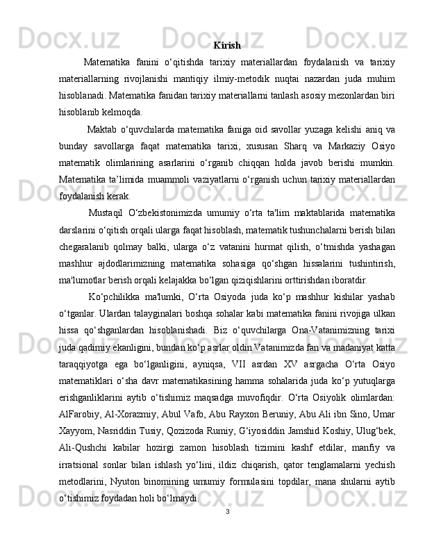 Kirish
Matematika   fanini   o‘qitishda   tarixiy   materiallardan   foydalanish   va   tarixiy
materiallarning   rivojlanishi   mantiqiy   ilmiy-metodik   nuqtai   nazardan   juda   muhim
hisoblanadi. Matematika fanidan tarixiy materiallarni tanlash asosiy mezonlardan biri
hisoblanib kelmoqda.  
  Maktab   o‘quvchilarda   matematika   faniga   oid   savollar   yuzaga   kelishi   aniq   va
bunday   savollarga   faqat   matematika   tarixi,   xususan   Sharq   va   Markaziy   Osiyo
matematik   olimlarining   asarlarini   o‘rganib   chiqqan   holda   javob   berishi   mumkin.
Matematika   ta’limida   muammoli   vaziyatlarni   o‘rganish   uchun   tarixiy   materiallardan
foydalanish kerak. 
  Mustaqil   O‘zbekistonimizda   umumiy   o‘rta   ta'lim   maktablarida   matematika
darslarini o‘qitish orqali ularga faqat hisoblash, matematik tushunchalarni berish bilan
chegaralanib   qolmay   balki,   ularga   o‘z   vatanini   hurmat   qilish,   o‘tmishda   yashagan
mashhur   ajdodlarimizning   matematika   sohasiga   qo‘shgan   hissalarini   tushintirish,
ma'lumotlar berish orqali kelajakka bo‘lgan qiziqishlarini orttirishdan iboratdir. 
  Ko‘pchilikka   ma'lumki,   O‘rta   Osiyoda   juda   ko‘p   mashhur   kishilar   yashab
o‘tganlar. Ulardan talayginalari boshqa sohalar kabi matematika fanini rivojiga ulkan
hissa   qo‘shganlardan   hisoblanishadi.   Biz   o‘quvchilarga   Ona-Vatanimizning   tarixi
juda qadimiy ekanligini, bundan ko‘p asrlar oldin Vatanimizda fan va madaniyat katta
taraqqiyotga   ega   bo‘lganligini,   ayniqsa,   VII   asrdan   XV   asrgacha   O‘rta   Osiyo
matematiklari   o‘sha   davr   matematikasining   hamma   sohalarida   juda   ko‘p   yutuqlarga
erishganliklarini   aytib   o‘tishimiz   maqsadga   muvofiqdir.   O‘rta   Osiyolik   olimlardan:
AlFarobiy, Al-Xorazmiy, Abul Vafo, Abu Rayxon Beruniy, Abu Ali ibn Sino, Umar
Xayyom, Nasriddin Tusiy, Qozizoda Rumiy, G‘iyosiddin Jamshid Koshiy, Ulug‘bek,
Ali-Qushchi   kabilar   hozirgi   zamon   hisoblash   tizimini   kashf   etdilar,   manfiy   va
irratsional   sonlar   bilan   ishlash   yo‘lini,   ildiz   chiqarish,   qator   tenglamalarni   yechish
metodlarini,   Nyuton   binomining   umumiy   formulasini   topdilar,   mana   shularni   aytib
o‘tishimiz foydadan holi bo‘lmaydi. 
3 