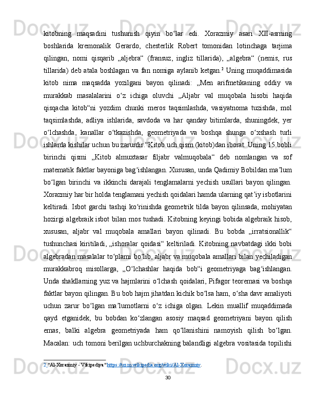 kitobning   maqsadini   tushunish   qiyin   bo lar   edi.   Xorazmiy   asari   XII-asrningʻ
boshlarida   kremonalik   Gerardo,   chesterlik   Robert   tomonidan   lotinchaga   tarjima
qilingan,   nomi   qisqarib   „aljebra“   (fransuz,   ingliz   tillarida),   „algebra“   (nemis,   rus
tillarida)   deb  atala  boshlagan  va  fan  nomiga  aylanib  ketgan. 2
  Uning  muqaddimasida
kitob   nima   maqsadda   yozilgani   bayon   qilinadi:   „Men   arifmetikaning   oddiy   va
murakkab   masalalarini   o z   ichiga   oluvchi   „Aljabr   val   muqobala   hisobi   haqida	
ʻ
qisqacha   kitob“ni   yozdim   chunki   meros   taqsimlashda,   vasiyatnoma   tuzishda,   mol
taqsimlashda,   adliya   ishlarida,   savdoda   va   har   qanday   bitimlarda,   shuningdek,   yer
o lchashda,   kanallar   o tkazishda,   geometriyada   va   boshqa   shunga   o xshash   turli	
ʻ ʻ ʻ
ishlarda kishilar uchun bu zarurdir.“Kitob uch qism (kitob)dan iborat. Uning 15 bobli
birinchi   qismi   „Kitob   almuxtasar   filjabr   valmuqobala“   deb   nomlangan   va   sof
matematik faktlar bayoniga bag ishlangan. Xususan, unda Qadimiy Bobildan ma lum	
ʻ ʼ
bo lgan   birinchi   va   ikkinchi   darajali   tenglamalarni   yechish   usullari   bayon   qilingan.	
ʻ
Xorazmiy har bir holda tenglamani yechish qoidalari hamda ularning qat iy isbotlarini	
ʼ
keltiradi.  Isbot  garchi  tashqi   ko rinishda  geometrik  tilda  bayon  qilinsada,   mohiyatan	
ʻ
hozirgi algebraik isbot  bilan mos tushadi. Kitobning keyingi bobida algebraik hisob,
xususan,   aljabr   val   muqobala   amallari   bayon   qilinadi.   Bu   bobda   „irratsionallik“
tushunchasi   kiritiladi,   „ishoralar   qoidasi“   keltiriladi.   Kitobning   navbatdagi   ikki   bobi
algebradan masalalar to plami bo lib, aljabr va muqobala amallari bilan yechiladigan	
ʻ ʻ
murakkabroq   misollarga,   „O lchashlar   haqida   bob“i   geometriyaga   bag ishlangan.	
ʻ ʻ
Unda shakllarning yuz va hajmlarini o lchash qoidalari, Pifagor teoremasi va boshqa	
ʻ
faktlar bayon qilingan. Bu bob hajm jihatdan kichik bo lsa ham, o sha davr amaliyoti	
ʻ ʻ
uchun   zarur   bo lgan   ma lumotlarni   o z   ichiga   olgan.   Lekin   muallif   muqaddimada	
ʻ ʼ ʻ
qayd   etganidek,   bu   bobdan   ko zlangan   asosiy   maqsad   geometriyani   bayon   qilish	
ʻ
emas,   balki   algebra   geometriyada   ham   qo llanishini   namoyish   qilish   bo lgan.	
ʻ ʻ
Macalan: uch tomoni berilgan uchburchakning balandligi algebra vositasida topilishi
2     "Al-Xorazmiy - Vikipediya"  https://uz.m.wikipedia.org/wiki/Al    -   Xorazmiy    .  
 
30 