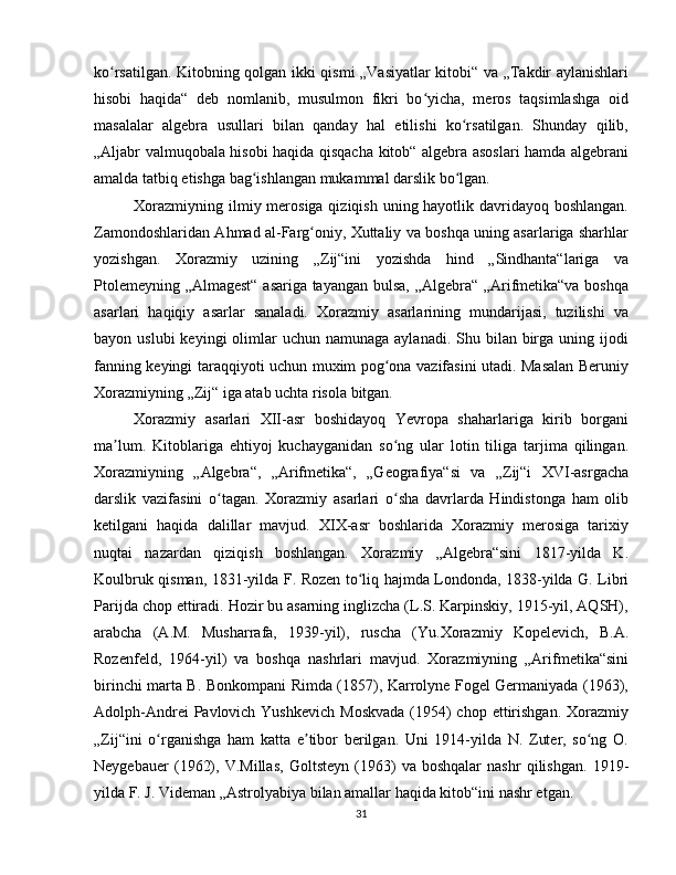 ko rsatilgan. Kitobning qolgan ikki qismi „Vasiyatlar kitobi“ va „Takdir aylanishlariʻ
hisobi   haqida“   deb   nomlanib,   musulmon   fikri   bo yicha,   meros   taqsimlashga   oid	
ʻ
masalalar   algebra   usullari   bilan   qanday   hal   etilishi   ko rsatilgan.   Shunday   qilib,	
ʻ
„Aljabr valmuqobala hisobi haqida qisqacha kitob“ algebra asoslari hamda algebrani
amalda tatbiq etishga bag ishlangan mukammal darslik bo lgan. 	
ʻ ʻ
Xorazmiyning ilmiy merosiga qiziqish uning hayotlik davridayoq boshlangan.
Zamondoshlaridan Ahmad al-Farg oniy, Xuttaliy va boshqa uning asarlariga sharhlar	
ʻ
yozishgan.   Xorazmiy   uzining   „Zij“ini   yozishda   hind   „Sindhanta“lariga   va
Ptolemeyning „Almagest“ asariga tayangan bulsa, „Algebra“ „Arifmetika“va boshqa
asarlari   haqiqiy   asarlar   sanaladi.   Xorazmiy   asarlarining   mundarijasi,   tuzilishi   va
bayon uslubi  keyingi   olimlar   uchun namunaga  aylanadi.  Shu bilan  birga  uning  ijodi
fanning keyingi taraqqiyoti uchun muxim pog ona vazifasini utadi. Masalan Beruniy	
ʻ
Xorazmiyning „Zij“ iga atab uchta risola bitgan. 
Xorazmiy   asarlari   XII-asr   boshidayoq   Yevropa   shaharlariga   kirib   borgani
ma lum.   Kitoblariga   ehtiyoj   kuchayganidan   so ng   ular   lotin   tiliga   tarjima   qilingan.	
ʼ ʻ
Xorazmiyning   „Algebra“,   „Arifmetika“,   „Geografiya“si   va   „Zij“i   XVI-asrgacha
darslik   vazifasini   o tagan.   Xorazmiy   asarlari   o sha   davrlarda   Hindistonga   ham   olib	
ʻ ʻ
ketilgani   haqida   dalillar   mavjud.   XIX-asr   boshlarida   Xorazmiy   merosiga   tarixiy
nuqtai   nazardan   qiziqish   boshlangan.   Xorazmiy   „Algebra“sini   1817-yilda   K.
Koulbruk qisman, 1831-yilda F. Rozen to liq hajmda Londonda, 1838-yilda G. Libri	
ʻ
Parijda chop ettiradi. Hozir bu asarning inglizcha (L.S. Karpinskiy, 1915-yil, AQSH),
arabcha   (A.M.   Musharrafa,   1939-yil),   ruscha   (Yu.Xorazmiy   Kopelevich,   B.A.
Rozenfeld,   1964-yil)   va   boshqa   nashrlari   mavjud.   Xorazmiyning   „Arifmetika“sini
birinchi marta B. Bonkompani Rimda (1857), Karrolyne Fogel Germaniyada (1963),
Adolph-Andrei  Pavlovich Yushkevich  Moskvada  (1954)  chop  ettirishgan.  Xorazmiy
„Zij“ini   o rganishga   ham   katta   e tibor   berilgan.   Uni   1914-yilda   N.   Zuter,   so ng   O.	
ʻ ʼ ʻ
Neygebauer   (1962),   V.Millas,   Goltsteyn   (1963)   va   boshqalar   nashr   qilishgan.   1919-
yilda F. J. Videman „Astrolyabiya bilan amallar haqida kitob“ini nashr etgan. 
31