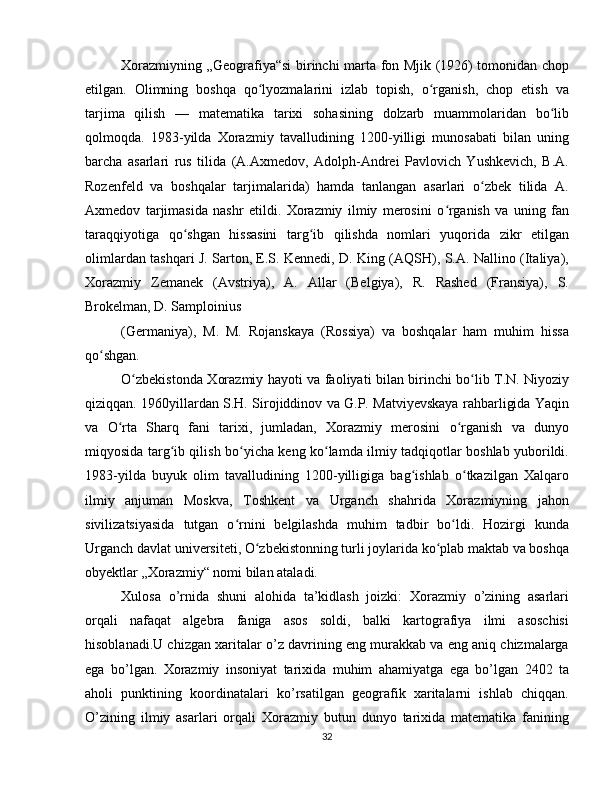 Xorazmiyning „Geografiya“si birinchi marta fon Mjik (1926) tomonidan chop
etilgan.   Olimning   boshqa   qo lyozmalarini   izlab   topish,   o rganish,   chop   etish   vaʻ ʻ
tarjima   qilish   —   matematika   tarixi   sohasining   dolzarb   muammolaridan   bo lib	
ʻ
qolmoqda.   1983-yilda   Xorazmiy   tavalludining   1200-yilligi   munosabati   bilan   uning
barcha   asarlari   rus   tilida   (A.Axmedov,   Adolph-Andrei   Pavlovich   Yushkevich,   B.A.
Rozenfeld   va   boshqalar   tarjimalarida)   hamda   tanlangan   asarlari   o zbek   tilida   A.	
ʻ
Axmedov   tarjimasida   nashr   etildi.   Xorazmiy   ilmiy   merosini   o rganish   va   uning   fan	
ʻ
taraqqiyotiga   qo shgan   hissasini   targ ib   qilishda   nomlari   yuqorida   zikr   etilgan	
ʻ ʻ
olimlardan tashqari J. Sarton, E.S. Kennedi, D. King (AQSH), S.A. Nallino (Italiya),
Xorazmiy   Zemanek   (Avstriya),   A.   Allar   (Belgiya),   R.   Rashed   (Fransiya),   S.
Brokelman, D. Samploinius 
(Germaniya),   M.   M.   Rojanskaya   (Rossiya)   va   boshqalar   ham   muhim   hissa
qo shgan. 	
ʻ
O zbekistonda Xorazmiy hayoti va faoliyati bilan birinchi bo lib T.N. Niyoziy	
ʻ ʻ
qiziqqan. 1960yillardan S.H. Sirojiddinov va G.P. Matviyevskaya rahbarligida Yaqin
va   O rta   Sharq   fani   tarixi,   jumladan,   Xorazmiy   merosini   o rganish   va   dunyo	
ʻ ʻ
miqyosida targ ib qilish bo yicha keng ko lamda ilmiy tadqiqotlar boshlab yuborildi.	
ʻ ʻ ʻ
1983-yilda   buyuk   olim   tavalludining   1200-yilligiga   bag ishlab   o tkazilgan   Xalqaro	
ʻ ʻ
ilmiy   anjuman   Moskva,   Toshkent   va   Urganch   shahrida   Xorazmiyning   jahon
sivilizatsiyasida   tutgan   o rnini   belgilashda   muhim   tadbir   bo ldi.   Hozirgi   kunda	
ʻ ʻ
Urganch davlat universiteti, O zbekistonning turli joylarida ko plab maktab va boshqa	
ʻ ʻ
obyektlar „Xorazmiy“ nomi bilan ataladi. 
Xulosa   o’rnida   shuni   alohida   ta’kidlash   joizki:   Xorazmiy   o’zining   asarlari
orqali   nafaqat   algebra   faniga   asos   soldi,   balki   kartografiya   ilmi   asoschisi
hisoblanadi.U chizgan xaritalar o’z davrining eng murakkab va eng aniq chizmalarga
ega   bo’lgan.   Xorazmiy   insoniyat   tarixida   muhim   ahamiyatga   ega   bo’lgan   2402   ta
aholi   punktining   koordinatalari   ko’rsatilgan   geografik   xaritalarni   ishlab   chiqqan.
O’zining   ilmiy   asarlari   orqali   Xorazmiy   butun   dunyo   tarixida   matematika   fanining
32 