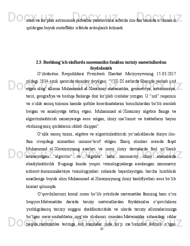 otasi va ko’plab astronomik jadvallar yaratuvchisi sifatida ilm-fan tarixida o’chmas iz
qoldirgan buyuk mutaffakir sifatida ardoqlanib kelinadi. 
2.3.   Boshlang’ich sinflarda matematika fanidan tarixiy materiallardan 
foydalanish 
O‘zbekiston   Respublikasi   Prezidenti   Shavkat   Mirziyoyevning   15.03.2017
yildagi 2834-sonli qarorida shunday deyilgan: “VIII-IX asrlarda Sharqda yashab ijod
etgan   ulug‘   alloma   Muhammad   al-Xorazmiy   matematika,   geometriya,   astronomiya,
tarix, geografiya va boshqa fanlarga doir ko‘plab risolalar yozgan. U “nol” raqamini
va o‘nlik sanoq tizimini hamda qutblar koordinatalarini birinchilardan bo‘lib asoslab
bergan   va   amaliyotga   tatbiq   etgan.   Muhammad   al-Xorazmiy   algebra   faniga   va
algoritmlashtirish   nazariyasiga   asos   solgan,   ilmiy   ma’lumot   va   traktatlarni   bayon
etishning aniq qoidalarini ishlab chiqqan”. 
O‘nlik   sanoq   tizimi,   algebra   va   algoritmlashtirish   yo‘nalishlarida   dunyo   ilm-
fani   rivojidagi   xizmatlari   umume’tirof   etilgan   Sharq   olimlari   orasida   faqat
Muhammad   al-Xorazmiyning   asarlari   va   nomi   ilmiy   davralarda   faol   qo‘llanib
kelinayotgan   “algoritm”   va   “algebra”   kabi   zamonaviy   ilmiy   atamalarda
abadiylashtirildi.   Bugungi   kunda   yuqori   texnologiyalarga   asoslangan   zamonaviy
axborot-kommunikatsiya   texnologiyalari   sohasida   bajarilayotgan   barcha   hisoblash
amallariga   buyuk   olim   Muhammad   al-Xorazmiyning   ilmiy   kashfiyotlari   asos   bo‘lib
hizmat qilmoqda. 
O’quvchilarimiz   komil   inson   bo’lib   yetishida   matematika   fanining   ham   o’rni
beqiyos.Matematika   darsida   tarixiy   materiallardan   foydalanilsa   o’quvchilarni
yoshligidanoq   tarixiy   onggini   shakllantirishda   va   ularda   tarixiy   allomalarimizga
bo’lgan   mexr-muhabbatni   uyg’ota   olishimiz   mumkin.Matematika   sohasidagi   ishlar
haqida,matematika   tarixiga   oid   manbalar   juda   ko’p   ma’lumotlar   keltirib   o’tgan.
33 