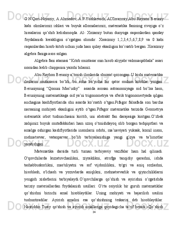 G.N.Qori-Niyoziy, A.Ahmedov, A.P.Yushkevich,  AlXorazmiy,Abu Rayxon  Beruniy
kabi   olimlarimiz   ishlari   va   buyuk   allomalarimiz,   matematika   fanining   rivojiga   o’z
hissalarini   qo’shib   kelishmoqda.   Al-   Xozamiy   butun   dunyoga   raqamlardan   qanday
foydalanish   kerakligini   o’rgatgan   olimdir.   Xorazmiy   1,2,3,4,5,6,7,8,9   va   0   kabi
raqamlardan hisob-kitob uchun juda ham qulay ekanligini ko’rsatib bergan. Xorazmiy
algebra faniga asos solgan.
Algebra fani atamasi “Kitob muxtasar min hisob aliyjabr valmuaqabbala” asari
nomidan kelib chiqqanini yaxshi bilamiz. 
Abu Rayhon Beruniy o’tmish ilimlarida shuxrat qozongan. U kishi matematika
ilmlarini   mutaxasisi   bo’lib,   bu   soha   bo’yicha   bir   qator   muhim   kitoblar   yozgan.
Beruniyning   “Qonuni   Mas’udiy”     asarida   asosan   astranomiyaga   oid   bo’lsa   ham,
Beruniyning matematikaga oid ya’ni trigonometrya va sferik trigonomertyada qilgan
anchagina   kashfiyotlarida   shu   asarda   ko’rsatib   o’tgan.Pifagor   falsafada   son   barcha
narsaning   mohiyati   ekanligini   aytib   o’tgan.Pifagor   matematika   tarixida   Geometrya
sistematik   isbot   tushunchasini   kiritib,   uni   abstrakt   fan   darajasiga   kiritgan.O’zbek
xalqimiz   buyuk   mutafakkirlari   ham   uzoq   o’tmishdayoq   olib   borgan   tadqiqotlari   va
amalga   oshirgan   kashfiyotlarida   insonlarni   odobi,   ma’naviyati   yuksak,   komil   inson,
mehnatsevar,   vatanparvar   bo’lib   tarbiyalanishiga   yangi   g’oya   va   ta’limotlar
yaratishgan.  
Matematika   darsida   turli   tuman   tarbiyaviy   vazifalar   ham   hal   qilinadi.
O'quvchilarda   kuzatuvchanlikni,   ziyraklikni,   atrofga   tanqidiy   qarashni,   ishda
tashabbuskorlikni,   mas'uliyatni   va   sof   vijdonlilikni,   to'gri   va   aniq   sozlashni,
hisoblash,   o'lchash   va   yozuvlarda   aniqlikni,   mehnatsevarlik   va   qiyinchiliklarni
yengish   xislatlarini   tarbiyalaydi.O’quvchilarga   qo’shish   va   ayirishni   o’rgatishda
tarixiy   materiallardan   foydalanish   usullari:   O’rta   osiyolik   bir   guruh   matematiklar
qo’shishni   birinchi   amal   hisoblaydilar.   Uning   mohiyati   va   bajarilish   usulini
tushuntiradilar.   Ayirish   amalini   esa   qo‘shishning   teskarisi   deb   hisoblaydilar.
Nasriddin   Tusiy   qo'shish   va   ayirish   amallariga   quyidagicha   ta‘rif   beradi:»Qo’shish
34 