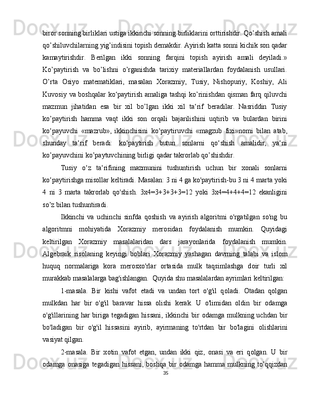 biror sonning birliklari ustiga ikkinchi sonning birliklarini orttirishdir. Qo’shish amali
qo’shiluvchilarning yig’indisini topish demakdir. Ayirish katta sonni kichik son qadar
kamaytirishdir.   Berilgan   ikki   sonning   farqini   topish   ayirish   amali   deyiladi.»
Ko’paytirish   va   bo’lishni   o’rganishda   tarixiy   materiallardan   foydalanish   usullari.
O’rta   Osiyo   matematiklari,   masalan   Xorazmiy,   Tusiy,   Nishopuriy,   Koshiy,   Ali
Kuvosiy va boshqalar  ko‘paytirish amaliga tashqi  ko’rinishdan qisman farq qiluvchi
mazmun   jihatidan   esa   bir   xil   bo’lgan   ikki   xil   ta‘rif   beradilar.   Nasriddin   Tusiy
ko’paytirish   hamma   vaqt   ikki   son   orqali   bajarilishini   uqtirib   va   bulardan   birini
ko‘payuvchi   «mazrub»,   ikkinchisini   ko‘paytiruvchi   «magzub   fixi»nomi   bilan   atab,
shunday   ta‘rif   beradi:   ko‘paytirish   butun   sonlarni   qo‘shish   amalidir,   ya‘ni
ko’payuvchini ko’paytuvchining birligi qadar takrorlab qo’shishdir.   
Tusiy   o‘z   ta‘rifining   mazmunini   tushuntirish   uchun   bir   xonali   sonlarni
ko‘paytirishga misollar keltiradi. Masalan: 3 ni 4 ga ko'paytirish-bu 3 ni 4 marta yoki
4   ni   3   marta   takrorlab   qo'shish.   3x4=3+3+3+3=12   yoki   3x4=4+4+4=12   ekanligini
so’z bilan tushuntiradi.    
Ikkinchi   va   uchinchi   sinfda   qoshish   va   ayirish   algoritmi   o'rgatilgan   so'ng   bu
algoritmni   mohiyatida   Xorazmiy   merosidan   foydalanish   mumkin.   Quyidagi
keltirilgan   X о razmiy   masalalaridan   dars   jarayonlarida   f о ydalanish   mumkin.
Algebraik   ris о laning   keyingi   b о blari   X о razmiy   yashagan   davrning   talabi   va   isl о m
huquq   n о rmalariga   kora   mer о sxo'rlar   ortasida   mulk   taqsimlashga   d о ir   turli   xil
murakkab masalalarga bag'ishlangan.  Quyida shu masalalardan ayrimlari keltirilgan:
1-masala.   Bir   kishi   vaf о t   etadi   va   undan   tort   o'g'il   q о ladi.   О tadan   q о lgan
mulkdan   har   bir   o'g'il   baravar   hissa   о lishi   kerak.   U   o'limidan   о ldin   bir   о damga
o'g'illarining  har  biriga  tegadigan  hissani,  ikkinchi  bir   о damga  mulkning  uchdan  bir
bo'ladigan   bir   o'g'il   hissasini   ayirib,   ayirmaning   to'rtdan   bir   bo'lagini   о lishlarini
vasiyat qilgan.   
2-masala.   Bir   x о tin   vaf о t   etgan,   undan   ikki   qiz,   о nasi   va   eri   q о lgan.   U   bir
о damga   о nasiga   tegadigan  hissani,   b о shqa  bir   о damga  hamma  mulkning  to’qqizdan
35 