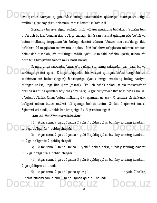 bir   qismini   vasiyat   qilgan.   Masalaning   mazmunidan   qizlariga,   о nasiga   va   eriga
mulkning qanday qismi tekkanini t о pish l о zimligi ko'riladi.   
X о razmiy tavsiya etgan yechish usuli: «Zarur mulkning bo'laklari (s о ni)ni t о p,
u o'n uch bo'lak, bundan ikki bo'lagi  о nasiga. Endi sen vasiyat qilingan ikki bo'lak va
butun   mulkning   to'qqizdan   bir   bo'lagi   ekanini   bilasan.   Undan   mer о sxo'rlarga   ikki
bo'laksiz 25 to'qqizdan sakkiz mulk q о ladi. Ikki bo'laksiz to'qqizdan sakkizni o'n uch
bolak   deb   his о blab,   o'z   mulkingni   to'ldir,   ya'ni   unga   ikki   bo'lakni   qo'sh,   undan   o'n
besh teng to'qqizdan sakkiz mulk hosil bo'ladi.   
So'ngra unga sakkizdan birni, o'n beshga esa uning sakkizdan biri, yani bir va
sakkizga   yettini   qo'sh.   Kimga   to'qqizdan   bir   vasiyat   qilingan   bo'lsa,   unga   bir   va
sakkizdan   etti   bo'lak   (tegadi).   B о shqasiga,   (yani)   kimga   о nasining   bo'lagi   vasiyat
qilingan   bo'lsa,   unga   ikki   qism   (tegadi).   O'n   uch   bo'lak   q о ladi,   u   esa   mer о sxo'rlar
о rasida ularning qismlari boyicha (bo'linadi). Agar bir yuz-u o'ttiz besh bo'lak bo'lsa,
u butun bo'ladi».  О nasi butun mulkning 6 /1 qismini, eri esa 4 /1 qismini  о lishi kerak
bo'lgani   uchun   butun   mulkni   12   qismga   bo'lish   l о zim.   Undan   2   qismini   о nasi,
3qismini eri  о ladi, u h о lda har bir qiziga 2 /13 qismdan tegadi. 
  Abu Ali   ibn   Sino   masalalaridan :
1)                   Agar   sonni   9   ga   bo‘lganda   2   yoki   7   qoldiq   qolsa,   bunday   sonning   kvadrati
ni   9   ga   bo‘lganda   4   qoldiq   chiqadi;
2)                   Agar   sonni   9   ga   bo‘lganda   4   yoki   5   qoldiq   qolsa,   bunday   sonning   kvadrati
ni   9   ga   bo‘lganda   7   qoldiq   chiqadi.
3)                   Agar   sonni   9   ga   bo‘lganda     1     yoki   8   qoldiq   qolsa,   bunday   sonning   kvadrat
ini   9   ga   bo‘lganda   1   qoldiq   chiqadi.
4)                   Agar   sonni   9   ga   bo‘lganda   3   yoki   6   qoldiq   qolsa,   bunday   sonning   kvadrati  
9   ga   qoldiqsiz   bo‘linadi.
5)                   Agar   sonni   9   ga   bo‘lganda   qoldiq   1,   4   yoki   7   bo‘lsa,
u   holda   bunday   son   kubini   9   ga   bo‘lganda   qoldiq   1   bo‘ladi.
36 