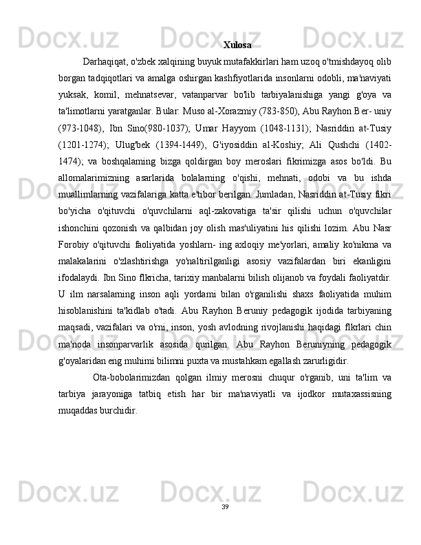 Xulosa
Darhaqiqat, o'zbek xalqining buyuk mutafakkirlari ham uzoq o'tmishdayoq olib
borgan tadqiqotlari va amalga oshirgan kashfiyotlarida insonlarni odobli, ma'naviyati
yuksak,   komil,   mehnatsevar,   vatanparvar   bo'lib   tarbiyalanishiga   yangi   g'oya   va
ta'limotlarni yaratganlar. Bular: Muso al-Xorazmiy (783-850), Abu Rayhon Ber- uniy
(973-1048),   Ibn   Sino(980-1037);   Umar   Hayyom   (1048-1131);   Nasriddin   at-Tusiy
(1201-1274);   Ulug'bek   (1394-1449),   G'iyosiddin   al-Koshiy;   Ali   Qushchi   (1402-
1474);   va   boshqalaming   bizga   qoldirgan   boy   meroslari   fikrimizga   asos   bo'ldi.   Bu
allomalarimizning   asarlarida   bolalarning   o'qishi,   mehnati,   odobi   va   bu   ishda
muallimlarning vazifalariga katta e'tibor berilgan. Jumladan, Nasriddin at-Tusiy fikri
bo'yicha   o'qituvchi   o'quvchilarni   aql-zakovatiga   ta'sir   qilishi   uchun   o'quvchilar
ishonchini   qozonish   va   qalbidan   joy   olish   mas'uliyatini   his   qilishi   lozim.   Abu   Nasr
Forobiy   o'qituvchi   faoliyatida   yoshlarn-   ing   axloqiy   me'yorlari,   amaliy   ko'nikma   va
malakalarini   o'zlashtirishga   yo'naltirilganligi   asosiy   vazifalardan   biri   ekanligini
ifodalaydi. Ibn Sino flkricha, tarixiy manbalarni bilish olijanob va foydali faoliyatdir.
U   ilm   narsalarning   inson   aqli   yordami   bilan   o'rganilishi   shaxs   faoliyatida   muhim
hisoblanishini   ta'kidlab   o'tadi.   Abu   Rayhon   Beruniy   pedagogik   ijodida   tarbiyaning
maqsadi, vazifalari  va o'rni, inson, yosh avlodning rivojlanishi  haqidagi flkrlari chin
ma'noda   insonparvarlik   asosida   qurilgan.   Abu   Rayhon   Beruniyning   pedagogik
g'oyalaridan eng muhimi bilimni puxta va mustahkam egallash zarurligidir.
Ota-bobolarimizdan   qolgan   ilmiy   merosni   chuqur   o'rganib,   uni   ta'lim   va
tarbiya   jarayoniga   tatbiq   etish   har   bir   ma'naviyatli   va   ijodkor   mutaxassisning
muqaddas burchidir.
39 