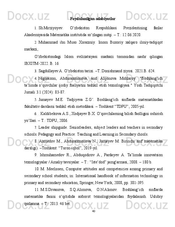 Foydalanilgan adabiyotlar
1. Sh.Mirziyoyev.   O‘zbekiston   Respublikasi   Prezidentining   fanlar
Akademiyasida Matematika institutida so‘zlagan nutqi. – T.: 12.06.2020.
2. Muhammad   ibn   Muso   Xorazmiy.   Imom   Buxoriy   xalqaro   ilmiy-tadqiqot
markazi, 
O’zbekistondagi   Islom   svilizatsiyasi   markazi   tomonidan   nashr   qilingan
IBXITM-2022.  B. 16. 
3. Sagdullayev A. O’zbekiston tarixi. –T.:Donishmand ziyosi.  2021.B. 624.
4. Nigoraxon,   Abduraxmonova,   and   Alijonova   Mohlaroy.   "Boshlang ichʻ
ta limda o quvchilar ijodiy foaliyatini tashkil etish texnologiyasi."  	
ʻ ʻ Yosh Tadqiqotchi
Jurnali 3.1 (2024): 83-87. 
5. Jumay е v   M . E .   Tadjiyeva   Z . G ‘.   Boshlang ‘ ich   sinflarda   mat е matikadan
fakultativ   darslarni   tashkil   etish   m е todikasi . –  Toshk е nt :“ TDPU ”, 2005- yil .
6. .  K а ldib е k о v а А. S ., Хо dj а y е v   B .Х.  O ‘ quvchil а rning   bilish   f ао lligini  о shirish
yo ‘ ll а ri . –  T .:  TDPU , 2006.
7. Leader   shipguide.   Seniorleaders,   subject   leaders   and   teachers   in   secondary
schools. Pedagogy and Practice: Teaching and Learning in Secondary chools. 
8.   Axmеdov   M.,   Abduraxmonova   N.,   Jumayеv   M.   Birinchi   sinf   matеmatika
darsligi). –Toshkеnt: “Turon-iqbol”, 2019-yil.
9.   Ishmuhamedov   R.,   Abduqodirov   A.,   Pardayev   A.   Ta’limda   innovatsion
texnologiyalar / Amaliy tavsiyalar. –  Т .: “Iste’dod” jamg‘armasi, 2008. – 180 b. 
10. M.   Meelissen,   Computer   attitudes   and   competencies   among   primary   and
secondary   school   students,   in:   International   handbook   of   information   technology   in
primary and secondary education, Springer, New York, 2008, pp. 381-395. 
11. M.S.Divanova,   S.Q.Alimova,   O.N.Alimov.   Boshlang‘ich   sinflarda
matematika   fanini   o‘qitishda   axborot   texnologiyalaridan   foydalanish.   Uslubiy
qoilanma. – T.: 2013. 46 bet. 
40 