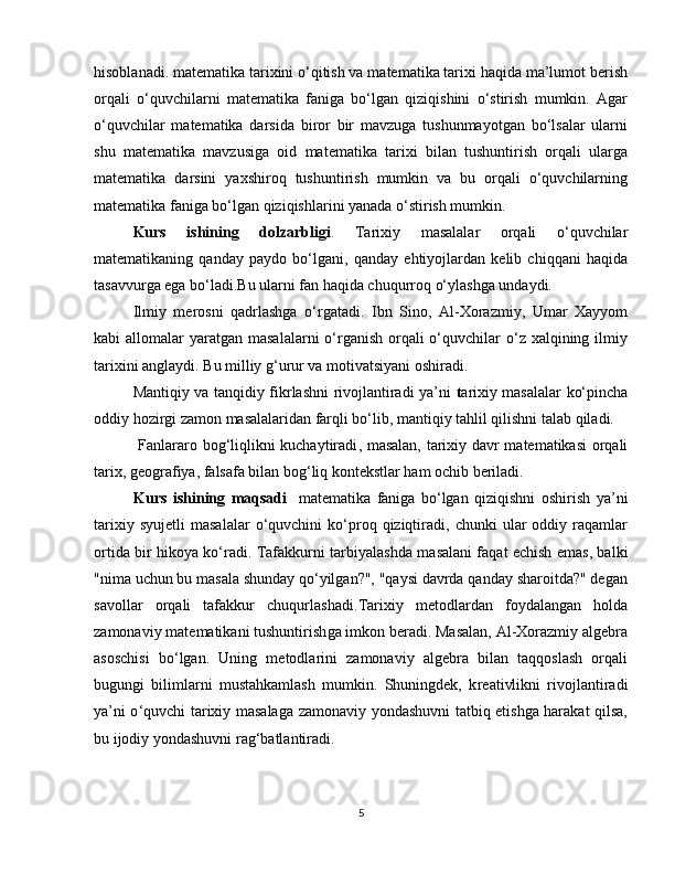 hisoblanadi. matematika tarixini o‘qitish va matematika tarixi haqida ma’lumot berish
orqali   o‘quvchilarni   matematika   faniga   bo‘lgan   qiziqishini   o‘stirish   mumkin.   Agar
o‘quvchilar   matematika   darsida   biror   bir   mavzuga   tushunmayotgan   bo‘lsalar   ularni
shu   matematika   mavzusiga   oid   matematika   tarixi   bilan   tushuntirish   orqali   ularga
matematika   darsini   yaxshiroq   tushuntirish   mumkin   va   bu   orqali   o‘quvchilarning
matematika faniga bo‘lgan qiziqishlarini yanada o‘stirish mumkin.  
Kurs   ishining   dolzarbligi .   Tarixiy   masalalar   orqali   o‘quvchilar
matematikaning   qanday   paydo   bo‘lgani,   qanday   ehtiyojlardan   kelib   chiqqani   haqida
tasavvurga ega bo‘ladi.Bu ularni fan haqida chuqurroq o‘ylashga undaydi.
Ilmiy   merosni   qadrlashga   o‘rgatadi.   Ibn   Sino,   Al-Xorazmiy,   Umar   Xayyom
kabi  allomalar  yaratgan  masalalarni  o‘rganish  orqali  o‘quvchilar  o‘z xalqining ilmiy
tarixini anglaydi. Bu milliy g‘urur va motivatsiyani oshiradi.
Mantiqiy va tanqidiy fikrlashni rivojlantiradi ya’ni   t arixiy masalalar ko‘pincha
oddiy hozirgi zamon masalalaridan farqli bo‘lib, mantiqiy tahlil qilishni talab qiladi.
  Fanlararo bog‘liqlikni kuchaytiradi , masalan, tarixiy davr matematikasi  orqali
tarix, geografiya, falsafa bilan bog‘liq kontekstlar ham ochib beriladi.
  Kurs   ishining   maqsadi     m atematika   faniga   bo‘lgan   qiziqishni   oshirish   ya’ni
tarixiy   syujetli   masalalar   o‘quvchini   ko‘proq  qiziqtiradi,  chunki   ular   oddiy   raqamlar
ortida bir hikoya ko‘radi.   Tafakkurni tarbiyalashda m asalani faqat echish emas, balki
"nima uchun bu masala shunday qo‘yilgan?", "qaysi davrda qanday sharoitda?" degan
savollar   orqali   tafakkur   chuqurlashadi. Tarixiy   metodlardan   foydalangan   holda
zamonaviy matematikani tushuntirish ga imkon beradi. Masalan, Al-Xorazmiy algebra
asoschisi   bo‘lgan.   Uning   metodlarini   zamonaviy   algebra   bilan   taqqoslash   orqali
bugungi   bilimlarni   mustahkamlash   mumkin.   Shuningdek,   k reativlikni   rivojlantiradi
ya’ni o ‘quvchi tarixiy masalaga zamonaviy yondashuvni tatbiq etishga harakat qilsa,
bu ijodiy yondashuvni rag‘batlantiradi.
5