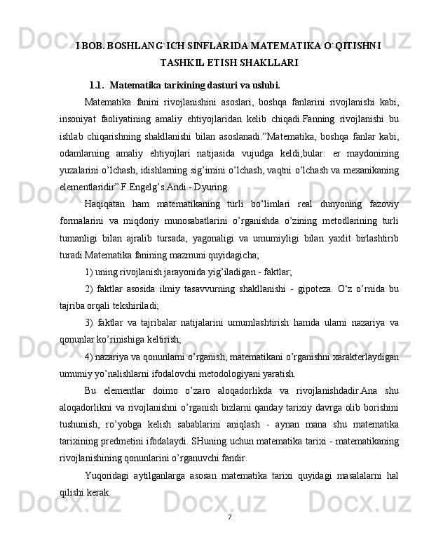 I BOB. BOSHLANG`ICH SINFLARIDA MATEMATIKA O`QITISHNI 
TASHKIL ETISH SHAKLLARI
1.1. Matematika tarixining dasturi va uslubi. 
Matematika   fanini   rivojlanishini   asoslari,   boshqa   fanlarini   rivojlanishi   kabi,
insoniyat   faoliyatining   amaliy   ehtiyojlaridan   kelib   chiqadi.Fanning   rivojlanishi   bu
ishlab   chiqarishning   shakllanishi   bilan   asoslanadi.”Matematika,   boshqa   fanlar   kabi,
odamlarning   amaliy   ehtiyojlari   natijasida   vujudga   keldi;bular:   er   maydonining
yuzalarini o’lchash, idishlarning sig’imini o’lchash, vaqtni o’lchash va mexanikaning
elementlaridir”.F.Engelg’s.Andi - Dyuring. 
Haqiqatan   ham   matematikaning   turli   bo’limlari   real   dunyoning   fazoviy
formalarini   va   miqdoriy   munosabatlarini   o’rganishda   o’zining   metodlarining   turli
tumanligi   bilan   ajralib   tursada,   yagonaligi   va   umumiyligi   bilan   yaxlit   birlashtirib
turadi.Matematika fanining mazmuni quyidagicha; 
1) uning rivojlanish jarayonida yig’iladigan - faktlar; 
2)   faktlar   asosida   ilmiy   tasavvurning   shakllanishi   -   gipoteza.   O‘z   o’rnida   bu
tajriba orqali tekshiriladi; 
3)   faktlar   va   tajribalar   natijalarini   umumlashtirish   hamda   ularni   nazariya   va
qonunlar ko’rinishiga keltirish; 
4) nazariya va qonunlarni o’rganish, matematikani o’rganishni xarakterlaydigan
umumiy yo’nalishlarni ifodalovchi metodologiyani yaratish. 
Bu   elementlar   doimo   o’zaro   aloqadorlikda   va   rivojlanishdadir.Ana   shu
aloqadorlikni  va rivojlanishni  o’rganish bizlarni qanday tarixiy davrga olib borishini
tushunish,   ro’yobga   kelish   sabablarini   aniqlash   -   aynan   mana   shu   matematika
tarixining predmetini ifodalaydi. SHuning uchun matematika tarixi - matematikaning
rivojlanishining qonunlarini o’rganuvchi fandir. 
Yuqoridagi   aytilganlarga   asosan   matematika   tarixi   quyidagi   masalalarni   hal
qilishi kerak. 
7