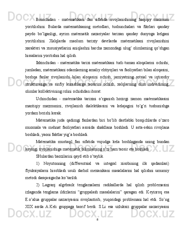 Birinchidan   -   matematikani   fan   sifatida   rivojlanishining   haqiqiy   mazmuni
yoritilishini.   Bularda   matematikaning   metodlari,   tushunchalari   va   fikrlari   qanday
paydo   bo’lganligi,   ayrim   matematik   nazariyalar   tarixan   qanday   dunyoga   kelgani
yoritilishini.   Xalqlarda   maolum   tarixiy   davrlarda   matematikani   rivojlanishini
xarakteri va xususiyatlarini aniqlashni barcha zamondagi ulug’ olimlarning qo’shgan
hissalarini yoritishni hal qilish. 
Ikkinchidan   -   matematika   tarixi   matematikani   turli-tuman   aloqalarini   ochishi;
jumladan; matematikani odamlarning amaliy ehtiyojlari va faoliyatlari bilan aloqasini,
boshqa   fanlar   rivojlanishi   bilan   aloqasini   ochish,   jamiyatning   sotsial   va   iqtisodiy
strukturasiga   va   sinfiy   kurashlarga   taosirini   ochish,   xalqlarning   olim   individining,
olimlar kollektivining rolini ochishdan iborat. 
Uchinchidan   -   matematika   tarixini   o’rganish   hozirgi   zamon   matematikasini
mantiqiy   mazmunini,   rivojlanish   dialektikasini   va   kelajagini   to’g’ri   tushunishga
yordam berishi kerak. 
Matematika   juda   qadimgi   fanlardan   biri   bo’lib   dastlabki   bosqichlarda   o’zaro
muomala   va   mehnat   faoliyatlari   asosida   shakllana   boshladi.   U   asta-sekin   rivojlana
boshladi, yaoni faktlar yig’a boshladi. 
Matematika   mustaqil   fan   sifatida   vujudga   kela   boshlaganda   uning   bundan
keyingi rivojlanishiga matematik bilimlarning o’zi ham taosir eta boshladi 
SHulardan baozilarini qayd etib o’taylik. 
1)   Noyutonning   (differentsial   va   integral   xisobining   ilk   qadamlari)
flyuksiyalarni   hisoblash   usuli   darhol   mexanikani   masalalarini   hal   qilishni   umumiy
metodi darajasigacha ko’tarildi. 
2)   Lagranj   algebraik   tenglamalarni   radikallarda   hal   qilish   problemasini
izlaganda   tenglama   ildizlarini   “gruppalash   masalalarini”   qaragan   edi.   Keyinroq   esa
E.o’alua   gruppalar   nazariyasini   rivojlantirib,   yuqoridagi   problemani   hal   etdi.   So’ng
XIX   asrda   A.Keli   gruppaga   taorif   berdi.   S.Li   esa   uzluksiz   gruppalar   nazariyasini
8 