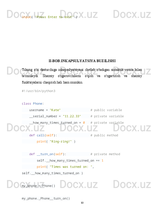 input (  "Press Enter to exit"  )
II-BOB.INKAPSULYATSIYA BUZILISHI
Tilning   o'zi   dasturchiga   inkapsulyatsiyani   chetlab   o'tadigan   sintaktik   vosita   bilan
ta'minlaydi.   Shaxsiy   o'zgaruvchilarni   o'qish   va   o'zgartirish   va   shaxsiy
funktsiyalarni chaqirish hali ham mumkin.
#!/usr/bin/python3
class   Phone :
     username =  "Kate"                  # public variable
     __serial_number =  "11.22.33"       # private variable
     __how_many_times_turned_on =  0     # private variable
     def   call ( self ):                    # public method
         print (  "Ring-ring!"  )
     def   __turn_on ( self ):               # private method
         self.__how_many_times_turned_on +=  1  
         print (  "Times was turned on: " , 
self.__how_many_times_turned_on )
my_phone = Phone()
my_phone._Phone__turn_on()
10 