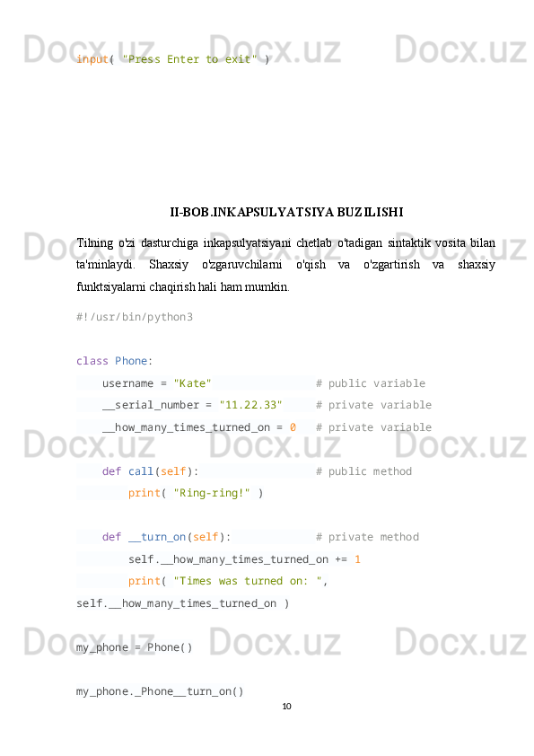 input (  "Press Enter to exit"  )
II-BOB.INKAPSULYATSIYA BUZILISHI
Tilning   o'zi   dasturchiga   inkapsulyatsiyani   chetlab   o'tadigan   sintaktik   vosita   bilan
ta'minlaydi.   Shaxsiy   o'zgaruvchilarni   o'qish   va   o'zgartirish   va   shaxsiy
funktsiyalarni chaqirish hali ham mumkin.
#!/usr/bin/python3
class   Phone :
     username =  "Kate"                  # public variable
     __serial_number =  "11.22.33"       # private variable
     __how_many_times_turned_on =  0     # private variable
     def   call ( self ):                    # public method
         print (  "Ring-ring!"  )
     def   __turn_on ( self ):               # private method
         self.__how_many_times_turned_on +=  1  
         print (  "Times was turned on: " , 
self.__how_many_times_turned_on )
my_phone = Phone()
my_phone._Phone__turn_on()
10