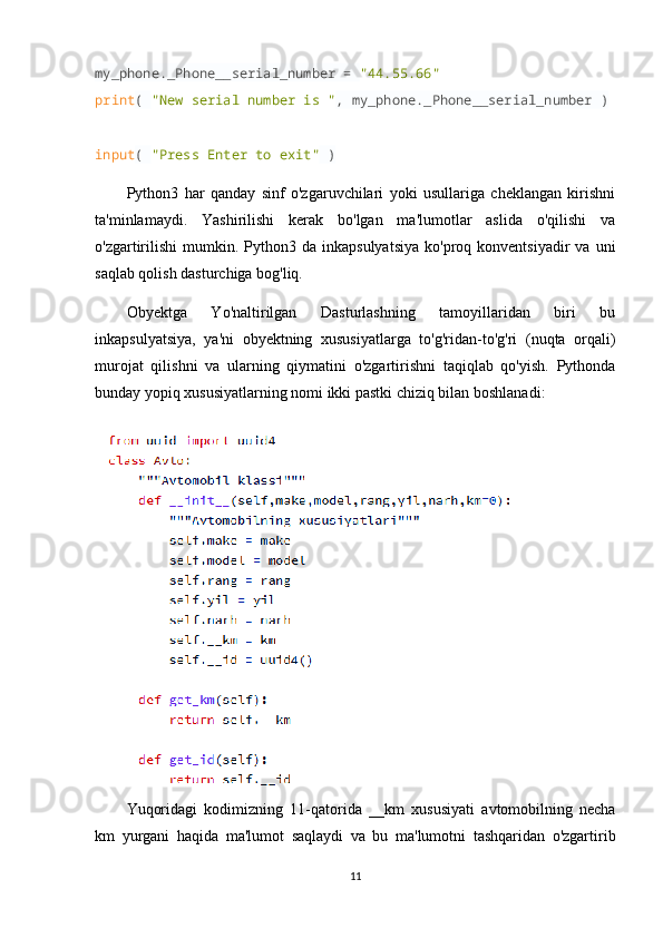 my_phone._Phone__serial_number =  "44.55.66"
print (  "New serial number is " , my_phone._Phone__serial_number )
input (  "Press Enter to exit"  )
Python3   har   qanday   sinf   o'zgaruvchilari   yoki   usullariga   cheklangan   kirishni
ta'minlamaydi.   Yashirilishi   kerak   bo'lgan   ma'lumotlar   aslida   o'qilishi   va
o'zgartirilishi   mumkin.  Python3  da  inkapsulyatsiya  ko'proq  konventsiyadir  va   uni
saqlab qolish dasturchiga bog'liq.
Obyektga   Yo'naltirilgan   Dasturlashning   tamoyillaridan   biri   bu
inkapsulyatsiya,   ya'ni   obyektning   xususiyatlarga   to'g'ridan-to'g'ri   (nuqta   orqali)
murojat   qilishni   va   ularning   qiymatini   o'zgartirishni   taqiqlab   qo'yish.   Pythonda
bunday yopiq xususiyatlarning nomi ikki pastki chiziq bilan boshlanadi:
Yuqoridagi   kodimizning   11-qatorida   __km   xususiyati   avtomobilning   necha
km   yurgani   haqida   ma'lumot   saqlaydi   va   bu   ma'lumotni   tashqaridan   o'zgartirib
11 