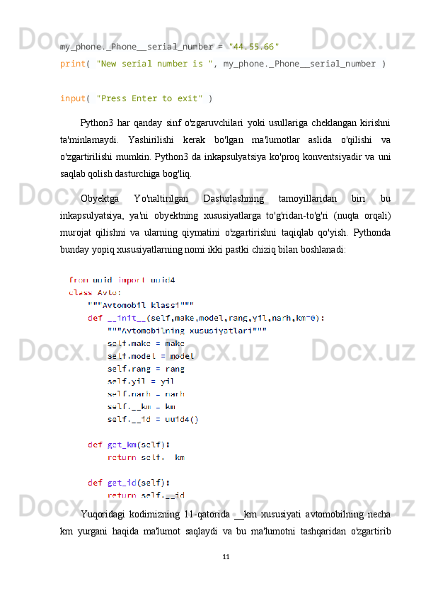my_phone._Phone__serial_number =  "44.55.66"
print (  "New serial number is " , my_phone._Phone__serial_number )
input (  "Press Enter to exit"  )
Python3   har   qanday   sinf   o'zgaruvchilari   yoki   usullariga   cheklangan   kirishni
ta'minlamaydi.   Yashirilishi   kerak   bo'lgan   ma'lumotlar   aslida   o'qilishi   va
o'zgartirilishi   mumkin.  Python3  da  inkapsulyatsiya  ko'proq  konventsiyadir  va   uni
saqlab qolish dasturchiga bog'liq.
Obyektga   Yo'naltirilgan   Dasturlashning   tamoyillaridan   biri   bu
inkapsulyatsiya,   ya'ni   obyektning   xususiyatlarga   to'g'ridan-to'g'ri   (nuqta   orqali)
murojat   qilishni   va   ularning   qiymatini   o'zgartirishni   taqiqlab   qo'yish.   Pythonda
bunday yopiq xususiyatlarning nomi ikki pastki chiziq bilan boshlanadi:
Yuqoridagi   kodimizning   11-qatorida   __km   xususiyati   avtomobilning   necha
km   yurgani   haqida   ma'lumot   saqlaydi   va   bu   ma'lumotni   tashqaridan   o'zgartirib
11