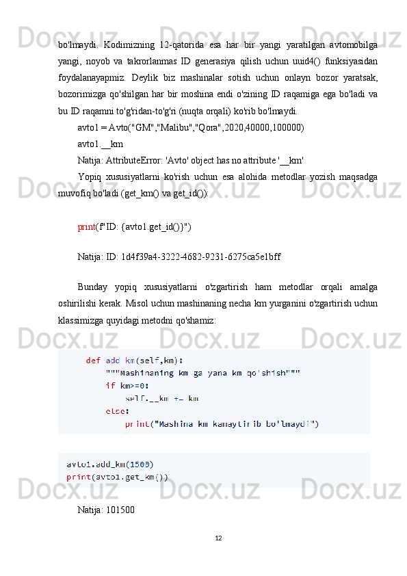 bo'lmaydi.   Kodimizning   12-qatorida   esa   har   bir   yangi   yaratilgan   avtomobilga
yangi,   noyob   va   takrorlanmas   ID   generasiya   qilish   uchun   uuid4()   funksiyasidan
foydalanayapmiz.   Deylik   biz   mashinalar   sotish   uchun   onlayn   bozor   yaratsak,
bozorimizga  qo'shilgan har  bir  moshina endi  o'zining ID raqamiga ega bo'ladi  va
bu ID raqamni to'g'ridan-to'g'ri (nuqta orqali) ko'rib bo'lmaydi.
avto1 = Avto("GM","Malibu","Qora",2020,40000,100000)
avto1.__km
Natija:  AttributeError: 'Avto' object has no attribute '__km'
Yopiq   xususiyatlarni   ko'rish   uchun   esa   alohida   metodlar   yozish   maqsadga
muvofiq bo'ladi ( get_km()  va  get_id() ):
print (f"ID: {avto1.get_id()}")
Natija: ID:  1d4f39a4-3222-4682-9231-6275ca5e1bff
Bunday   yopiq   xususiyatlarni   o'zgartirish   ham   metodlar   orqali   amalga
oshirilishi kerak. Misol uchun mashinaning necha km yurganini o'zgartirish uchun
klassimizga quyidagi metodni qo'shamiz:
Natija: 101500
12 