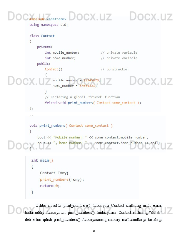Ushbu   misolda   print_numbers()   funksiyasi   Contact   sinfining   usuli   emas,
balki   oddiy   funksiyadir.   print_numbers()   funksiyasini   Contact   sinfining   “do‘sti”
deb   e’lon   qilish   print_numbers()   funksiyasining   shaxsiy   ma’lumotlarga   kirishiga
16 