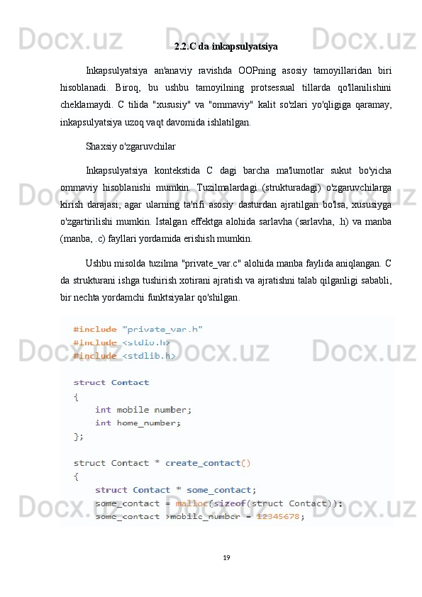 2.2.C da inkapsulyatsiya
Inkapsulyatsiya   an'anaviy   ravishda   OOPning   asosiy   tamoyillaridan   biri
hisoblanadi.   Biroq,   bu   ushbu   tamoyilning   protsessual   tillarda   qo'llanilishini
cheklamaydi.   C   tilida   "xususiy"   va   "ommaviy"   kalit   so'zlari   yo'qligiga   qaramay,
inkapsulyatsiya uzoq vaqt davomida ishlatilgan.
Shaxsiy o'zgaruvchilar
Inkapsulyatsiya   kontekstida   C   dagi   barcha   ma'lumotlar   sukut   bo'yicha
ommaviy   hisoblanishi   mumkin.   Tuzilmalardagi   (strukturadagi)   o'zgaruvchilarga
kirish   darajasi,   agar   ularning   ta'rifi   asosiy   dasturdan   ajratilgan   bo'lsa,   xususiyga
o'zgartirilishi   mumkin.  Istalgan   effektga  alohida  sarlavha   (sarlavha,  .h)  va   manba
(manba, .c) fayllari yordamida erishish mumkin.
Ushbu misolda tuzilma "private_var.c" alohida manba faylida aniqlangan. C
da strukturani ishga tushirish xotirani ajratish va ajratishni talab qilganligi sababli,
bir nechta yordamchi funktsiyalar qo'shilgan .
19 