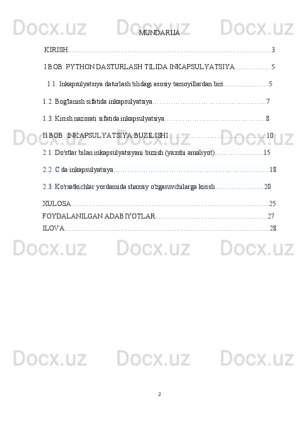 MUNDARIJA
KIRISH....................................................................................................................3
I BOB. PYTHON DASTURLASH TILIDA INKAPSULYATSIYA.....................5
1.1. Inkapsulyatsiya daturlash tilidagi asosiy tamoyillardan biri..........................5
1.2.  Bog'lanish sifatida inkapsulyatsiya……………………………………….....7
1.3. Kirish nazorati sifatida inkapsulyatsiya……………………………………..8
II BOB.  INKAPSULYATSIYA BUZILISHI…………………………………....10
2.1.  Do'stlar bilan inkapsulyatsiyani buzish (yaxshi amaliyot)……………..…..15
2.2. C da inkapsulyatsiya……………………………………………………….…18
2.3. Ko'rsatkichlar yordamida shaxsiy o'zgaruvchilarga kirish………………....20
XULOSA.................................................................................................................25
FOYDALANILGAN ADABIYOTLAR................................................................27
ILOVA.....................................................................................................................28
2 