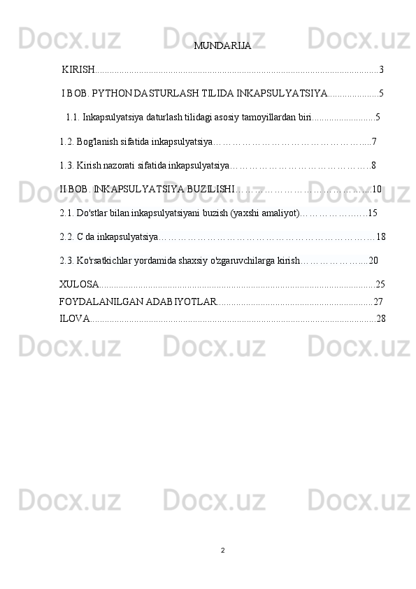 MUNDARIJA
KIRISH....................................................................................................................3
I BOB. PYTHON DASTURLASH TILIDA INKAPSULYATSIYA.....................5
1.1. Inkapsulyatsiya daturlash tilidagi asosiy tamoyillardan biri..........................5
1.2.  Bog'lanish sifatida inkapsulyatsiya……………………………………….....7
1.3. Kirish nazorati sifatida inkapsulyatsiya……………………………………..8
II BOB.  INKAPSULYATSIYA BUZILISHI…………………………………....10
2.1.  Do'stlar bilan inkapsulyatsiyani buzish (yaxshi amaliyot)……………..…..15
2.2. C da inkapsulyatsiya……………………………………………………….…18
2.3. Ko'rsatkichlar yordamida shaxsiy o'zgaruvchilarga kirish………………....20
XULOSA.................................................................................................................25
FOYDALANILGAN ADABIYOTLAR................................................................27
ILOVA.....................................................................................................................28
2