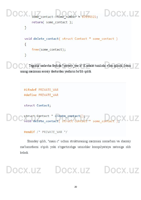 Tegishli sarlavha faylida "private_var.h" Kontakt tuzilishi e'lon qilindi, lekin
uning mazmuni asosiy dasturdan yashirin bo'lib qoldi.
Shunday  qilib,   "main.c"   uchun  strukturaning  mazmuni   noma'lum   va  shaxsiy
ma'lumotlarni   o'qish   yoki   o'zgartirishga   urinishlar   kompilyatsiya   xatosiga   olib
keladi.
20 