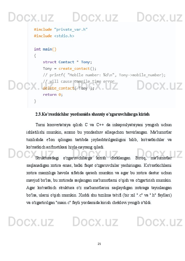 2.3.Ko'rsatkichlar yordamida shaxsiy o'zgaruvchilarga kirish
Turni   konvertatsiya   qilish   C   va   C++   da   inkapsulyatsiyani   yengish   uchun
ishlatilishi   mumkin,   ammo   bu   yondashuv   allaqachon   tasvirlangan.   Ma'lumotlar
tuzilishda   e'lon   qilingan   tartibda   joylashtirilganligini   bilib,   ko'rsatkichlar   va
ko'rsatkich arifmetikasi hiyla-nayrang qiladi.
Strukturadagi   o'zgaruvchilarga   kirish   cheklangan.   Biroq,   ma'lumotlar
saqlanadigan   xotira   emas,   balki   faqat   o'zgaruvchilar   yashiringan.   Ko'rsatkichlarni
xotira   manziliga   havola   sifatida   qarash   mumkin   va   agar   bu   xotira   dastur   uchun
mavjud bo'lsa, bu xotirada saqlangan ma'lumotlarni o'qish va o'zgartirish mumkin.
Agar   ko'rsatkich   struktura   o'z   ma'lumotlarini   saqlaydigan   xotiraga   tayinlangan
bo'lsa, ularni o'qish mumkin. Xuddi shu tuzilma ta'rifi (bir xil ".c" va ".h" fayllari)
va o'zgartirilgan "main.c" fayli yordamida kirish cheklovi yengib o'tildi.
21