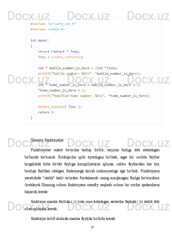       Shaxsiy funktsiyalar
Funktsiyalar   sukut   bo'yicha   tashqi   bo'lib,   tarjima   birligi   deb   ataladigan
bo'limda   ko'rinadi.   Boshqacha   qilib   aytadigan   bo'lsak,   agar   bir   nechta   fayllar
birgalikda   bitta   ob'ekt   fayliga   kompilyatsiya   qilinsa,   ushbu   fayllardan   har   biri
boshqa   fayldan   istalgan   funksiyaga   kirish   imkoniyatiga   ega   bo'ladi.   Funktsiyani
yaratishda   "statik"   kalit   so'zidan   foydalanish   uning   aniqlangan   faylga   ko'rinishini
cheklaydi.Shuning uchun  funktsiyani   maxfiy  saqlash  uchun  bir  necha  qadamlarni
bajarish kerak:
funktsiya manba faylida (.c) yoki mos keladigan sarlavha faylida (.h) statik deb
e'lon qilinishi kerak;
funktsiya ta'rifi alohida manba faylida bo'lishi kerak.
22 