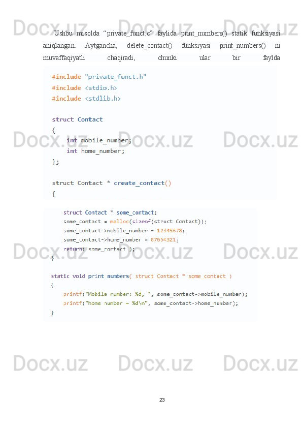 Ushbu   misolda   “private_funct.c”   faylida   print_numbers()   statik   funksiyasi
aniqlangan.   Aytgancha,   delete_contact()   funksiyasi   print_numbers()   ni
muvaffaqiyatli   chaqiradi,   chunki   ular   bir   faylda
23 