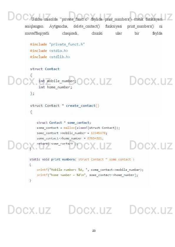 Ushbu   misolda   “private_funct.c”   faylida   print_numbers()   statik   funksiyasi
aniqlangan.   Aytgancha,   delete_contact()   funksiyasi   print_numbers()   ni
muvaffaqiyatli   chaqiradi,   chunki   ular   bir   faylda
23