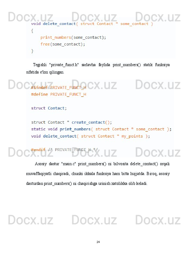 Tegishli   "private_funct.h"   sarlavha   faylida   print_numbers()   statik   funksiya
sifatida e'lon qilingan.
Asosiy   dastur   "main.c"   print_numbers()   ni   bilvosita   delete_contact()   orqali
muvaffaqiyatli chaqiradi, chunki ikkala funksiya ham bitta hujjatda. Biroq, asosiy
dasturdan print_numbers() ni chaqirishga urinish xatolikka olib keladi.
24 