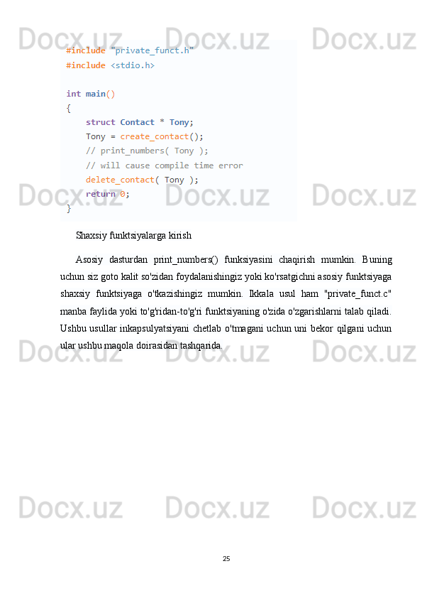 Shaxsiy funktsiyalarga kirish
Asosiy   dasturdan   print_numbers()   funksiyasini   chaqirish   mumkin.   Buning
uchun siz goto kalit so'zidan foydalanishingiz yoki ko'rsatgichni asosiy funktsiyaga
shaxsiy   funktsiyaga   o'tkazishingiz   mumkin.   Ikkala   usul   ham   "private_funct.c"
manba faylida yoki to'g'ridan-to'g'ri funktsiyaning o'zida o'zgarishlarni talab qiladi.
Ushbu usullar inkapsulyatsiyani  chetlab o'tmagani uchun uni bekor qilgani uchun
ular ushbu maqola doirasidan tashqarida.
25 