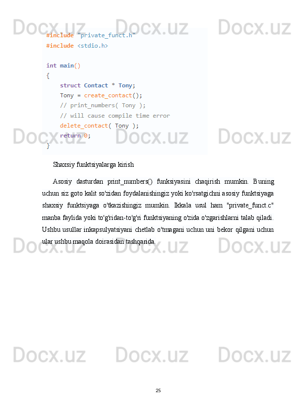 Shaxsiy funktsiyalarga kirish
Asosiy   dasturdan   print_numbers()   funksiyasini   chaqirish   mumkin.   Buning
uchun siz goto kalit so'zidan foydalanishingiz yoki ko'rsatgichni asosiy funktsiyaga
shaxsiy   funktsiyaga   o'tkazishingiz   mumkin.   Ikkala   usul   ham   "private_funct.c"
manba faylida yoki to'g'ridan-to'g'ri funktsiyaning o'zida o'zgarishlarni talab qiladi.
Ushbu usullar inkapsulyatsiyani  chetlab o'tmagani uchun uni bekor qilgani uchun
ular ushbu maqola doirasidan tashqarida.
25
