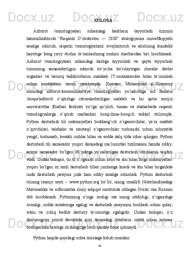 XULOSA
Axborot   texnologiyalari   sohasidagi   kadrlarni   tayyorlash   tizimini
takomillashtirish   “Raqamli   O‘zbekiston   —   2030”   strategiyasini   muvaffaqiyatli
amalga   oshirish,   raqamli   texnologiyalarni   rivojlantirish   va   aholining   kundalik
hayotiga   keng   joriy   etishni   ta’minlashning   muhim   shartlaridan   biri   hisoblanadi.
Axborot   texnologiyalari   sohasidagi   kasbga   tayyorlash   va   qayta   tayyorlash
tizimining   samaradorligini   oshirish   bo‘yicha   ko‘rilayotgan   choralar   davlat
organlari   va   tarmoq   tashkilotlarini   malakali   IT-mutaxassislar   bilan   ta’minlash
uchun   mustahkam   zamin   yaratmoqda.   Xususan,   Muhammad   al-Xorazmiy
nomidagi   axborot-kommunikatsiya   texnologiyalari   yo‘nalishiga   oid   fanlarni
chuqurlashtirib   o‘qitishga   ixtisoslashtirilgan   maktab   va   bir   qator   xorijiy
universitetlar   filiallari   faoliyati   yo‘lga   qo‘yilib,   tuman   va   shaharlarda   raqamli
texnologiyalarga   o‘qitish   markazlari   bosqichma-bosqich   tashkil   etilmoqda.
Python   dasturlash   tili   imkoniyatlari   boshlang‘ich   o‘rganuvchilar,   ya’ni   maktab
o‘quvchilari,   talabalar   va   mustaqil   o‘rganuvchilar   tushunishi   uchun   nihoyatda
yengil, tushunarli, kerakli izohlar bilan va sodda xalq tilda izhor qilingan. Python
dasturlash tili samarador yuqori darajadagi ma’lumotlar tuzilmasini hamda oddiy,
ammo   samarador   bo‘lgan   ob’yektga   yo‘naltirilgan   dasturlash   uslublarini   taqdim
etadi. Undan tashqari, bu til o‘rganish uchun oson va shu bilan birga imkoniyatlari
yuqori   bo‘lgan   oz   sonli   dasturlash   tillari   jumlasiga   kiradi   va   shu   bilan   birgalikda
unda   dasturlash   jarayoni   juda   ham   oddiy   amalga   oshiriladi.   Python   dasturlash
tilining   rasmiy   sayti   –   www.python.org   bo‘lib,   uning   muallifi   Niderlandiyadagi
Matematika   va   informatika   ilmiy   adqiqot   institutida   ishlagan   Gvido   van   Rossum
deb   hisoblanadi.   Pythonning   o‘ziga   xosligi   esa   uning   oddiyligi,   o‘rganishga
osonligi, sodda sintaksisga egaligi va dasturlash jarayonini boshlash uchun qulay,
erkin   va   ochiq   kodlik   dasturiy   ta’minotga   egaligidir.   Undan   tashqari,   o‘z
dasturingizni   yozish   davomida   quyi   darajadagi   detallarni,   misol   uchun   xotirani
boshqarishni hisobga olishingizga hech qanday hojat qolmaydi.
Python haqida quyidagi uchta xulosaga kelish mumkin: 
26