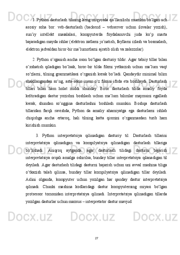 1. Python dasturlash tilining keng miqyosda qo‘llanilishi mumkin bo‘lgan uch
asosiy   soha   bor:   veb-dasturlash   (backend   –   vebserver   uchun   ilovalar   yozish),
sun’iy   intellekt   masalalari,   kompyuterda   foydalanuvchi   juda   ko‘p   marta
bajaradigan mayda ishlar (elektron xatlarni jo’natish, fayllarni izlash va bosmalash,
elektron jadvaldan biror-bir ma’lumotlarni ajratib olish va xakozolar). 
2. Python o‘rganish ancha oson bo‘lgan dasturiy tildir. Agar tabiiy tillar bilan
o‘xshatish   qiladigan   bo‘lsak,   biror-bir   tilda   fikrni   yetkazish   uchun   ma’lum   vaqt
so‘zlarni,  tilning  grammatikasi  o‘rganish  kerak  bo‘ladi.  Qandaydir   minimal  bilim
shakllangandan so‘ng, asta-sekin inson o‘z fikrini  ifoda eta boshlaydi. Dasturlash
tillari   bilan   ham   holat   xuddi   shunday.   Biror   dasturlash   tilida   amaliy   foyda
keltiradigan   dastur   yozishni   boshlash   uchun   ma’lum   bilimlar   majmuini   egallash
kerak,   shundan   so‘nggina   dasturlashni   boshlash   mumkin.   Boshqa   dasturlash
tillaridan   farqli   ravishda,   Python   da   amaliy   ahamiyatga   ega   dasturlarni   ishlab
chiqishga   ancha   ertaroq,   hali   tilning   katta   qismini   o‘rganmasdan   turib   ham
kirishish mumkin.
  3.   Python   interpretatsiya   qilinadigan   dasturiy   til.   Dasturlash   tillarini
interpretatsiya   qilinadigan   va   kompilyatsiya   qilinadigan   dasturlash   tillariga
bo‘lishadi.   Aniqroq   aytganda,   agar   dasturlash   tilidagi   dasturni   bajarish
interpretatsiya orqali amalga oshirilsa, bunday tillar  interpretatsiya qilanadigan til
deyiladi. Agar dasturlash tilidagi dasturni bajarish uchun uni avval mashina tiliga
o‘tkazish   talab   qilinsa,   bunday   tillar   kompilyatsiya   qilinadigan   tillar   deyiladi.
Aslini   olganda,   kompyuter   uchun   yozilgan   har   qanday   dastur   interpretatsiya
qilinadi.   Chunki   mashina   kodlaridagi   dastur   kompyuterning   miyasi   bo‘lgan
protsessor   tomonidan   interpretatsiya   qilinadi.   Interpretatsiya   qilinadigan   tillarda
yozilgan dasturlar uchun maxsus – interpretator dastur mavjud. 
27