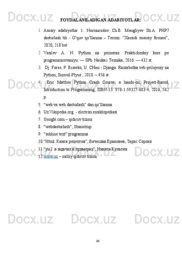 FOYDALANILADIGAN ADABIYOTLAR:
1. Asosiy   adabiyotlar   1.   Normurodov   Ch.B.   Mengliyev   Sh.A.   PHP7
dasturlash   tili   -   O‘quv   qo‘llanma   –   Termiz:   “Xamidi   xususiy   firmasi”,
2020, 218 bet. 
2. Vasilev   A.   N.   Python   na   primerax.   Prakticheskiy   kurs   po
programmirovaniyu. — SPb. Nauka i Texnika, 2016. — 432 st. 
3.   Dj. Forse, P. Bisseks, U. CHan - Django. Razrabotka veb-prilojeniy na
Python, Simvol-Plyus , 2010. – 456 st 
4.   Eric   Matthes   Python   Crash   Course,   a   hands-on,   Project-Based,
Introduction to  Programming, ISBN-13:  978-1-59327-603-4,  2016, 562
p.
5. “web va web dasturlash” dan qo’llanma
6. Uz.Vikipedia.org  - electron ensiklopediasi
7. Google.com – qidiruv tizimi
8. “webdasturlash”, Straustrup
9. “ subline text” programma
10. “ Html : Книга рецептов”, Вячеслав Ермолаев, Тарас Сорока 
11. “ yii 2  в задачах и примерах”, Никита Культин  
12. www.uz     – milliy qidiruv tizimi
28 