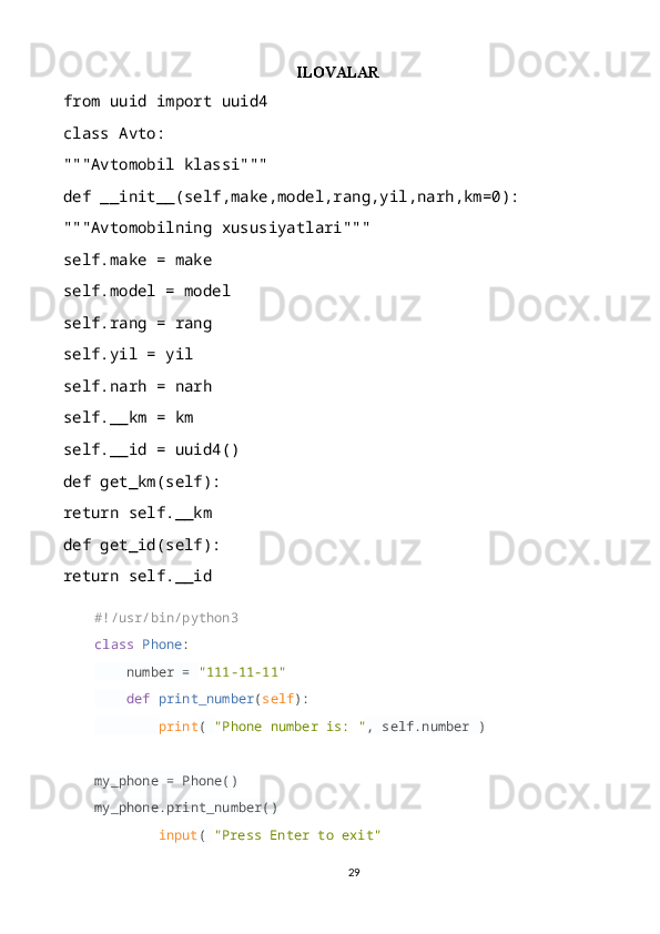 ILOVALAR
from uuid import uuid4
class Avto:
"""Avtomobil klassi"""
def __init__(self,make,model,rang,yil,narh,km=0):
"""Avtomobilning xususiyatlari"""
self.make = make
self.model = model
self.rang = rang
self.yil = yil
self.narh = narh
self.__km = km
self.__id = uuid4()
def get_km(self):
return self.__km
def get_id(self):
return self.__id
#!/usr/bin/python3
class   Phone :
     number =  "111-11-11"
     def   print_number ( self ):
         print (  "Phone number is: " , self.number )
my_phone = Phone()
my_phone.print_number()
input (  "Press Enter to exit"
29