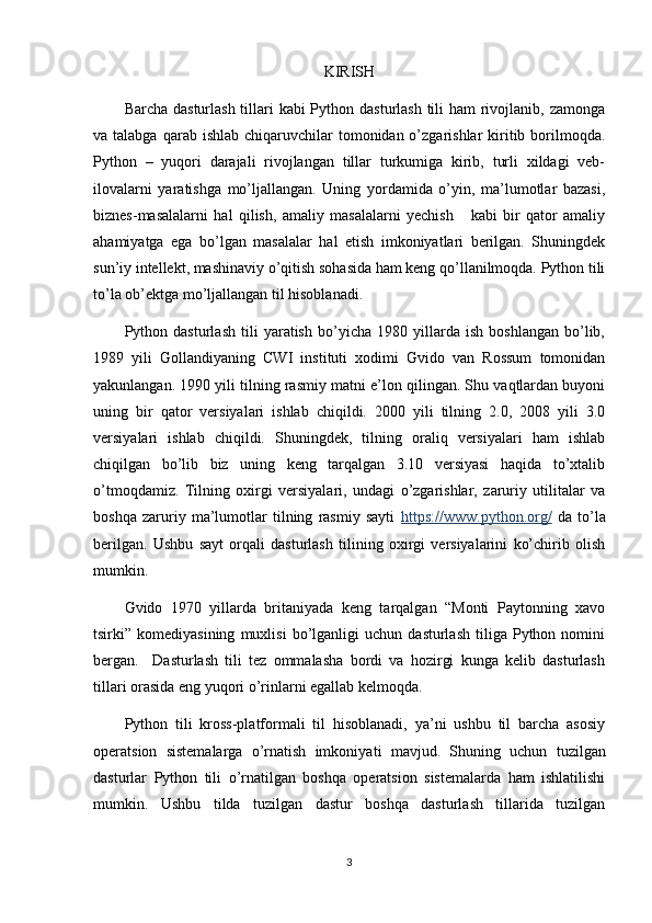 KIRISH
Barcha dasturlash tillari  kabi Python dasturlash tili ham  rivojlanib, zamonga
va talabga  qarab  ishlab  chiqaruvchilar   tomonidan o’zgarishlar  kiritib borilmoqda.
Python   –   yuqori   darajali   rivojlangan   tillar   turkumiga   kirib,   turli   xildagi   veb-
ilovalarni   yaratishga   mo’ljallangan.   Uning   yordamida   o’yin,   ma’lumotlar   bazasi,
biznes-masalalarni   hal   qilish,   amaliy   masalalarni   yechish       kabi   bir   qator   amaliy
ahamiyatga   ega   bo’lgan   masalalar   hal   etish   imkoniyatlari   berilgan.   Shuningdek
sun’iy intellekt, mashinaviy o’qitish sohasida ham keng qo’llanilmoqda. Python tili
to’la ob’ektga mo’ljallangan til hisoblanadi. 
Python   dasturlash   tili   yaratish   bo’yicha   1980   yillarda   ish   boshlangan   bo’lib,
1989   yili   Gollandiyaning   CWI   instituti   xodimi   Gvido   van   Rossum   tomonidan
yakunlangan. 1990 yili tilning rasmiy matni e’lon qilingan. Shu vaqtlardan buyoni
uning   bir   qator   versiyalari   ishlab   chiqildi.   2000   yili   tilning   2.0,   2008   yili   3.0
versiyalari   ishlab   chiqildi.   Shuningdek,   tilning   oraliq   versiyalari   ham   ishlab
chiqilgan   bo’lib   biz   uning   keng   tarqalgan   3.10   versiyasi   haqida   to’xtalib
o’tmoqdamiz.   Tilning   oxirgi   versiyalari,   undagi   o’zgarishlar,   zaruriy   utilitalar   va
boshqa   zaruriy   ma’lumotlar   tilning   rasmiy   sayti   https://www.python.org/   da   to’la
berilgan.   Ushbu   sayt   orqali   dasturlash   tilining   oxirgi   versiyalarini   ko’chirib   olish
mumkin.
Gvido   1970   yillarda   britaniyada   keng   tarqalgan   “Monti   Paytonning   xavo
tsirki”  komediyasining   muxlisi   bo’lganligi   uchun   dasturlash   tiliga   Python  nomini
bergan.     Dasturlash   tili   tez   ommalasha   bordi   va   hozirgi   kunga   kelib   dasturlash
tillari orasida eng yuqori o’rinlarni egallab kelmoqda.
Python   tili   kross-platformali   til   hisoblanadi,   ya’ni   ushbu   til   barcha   asosiy
operatsion   sistemalarga   o’rnatish   imkoniya ti   mavjud.   Shuning   uchun   tuzilgan
dasturlar   Python   tili   o’rnatilgan   boshqa   operatsion   sistemalarda   ham   ishlatilishi
mumkin.   Ushbu   tilda   tuzilgan   dastur   boshqa   dasturlash   tillarida   tuzilgan
3 